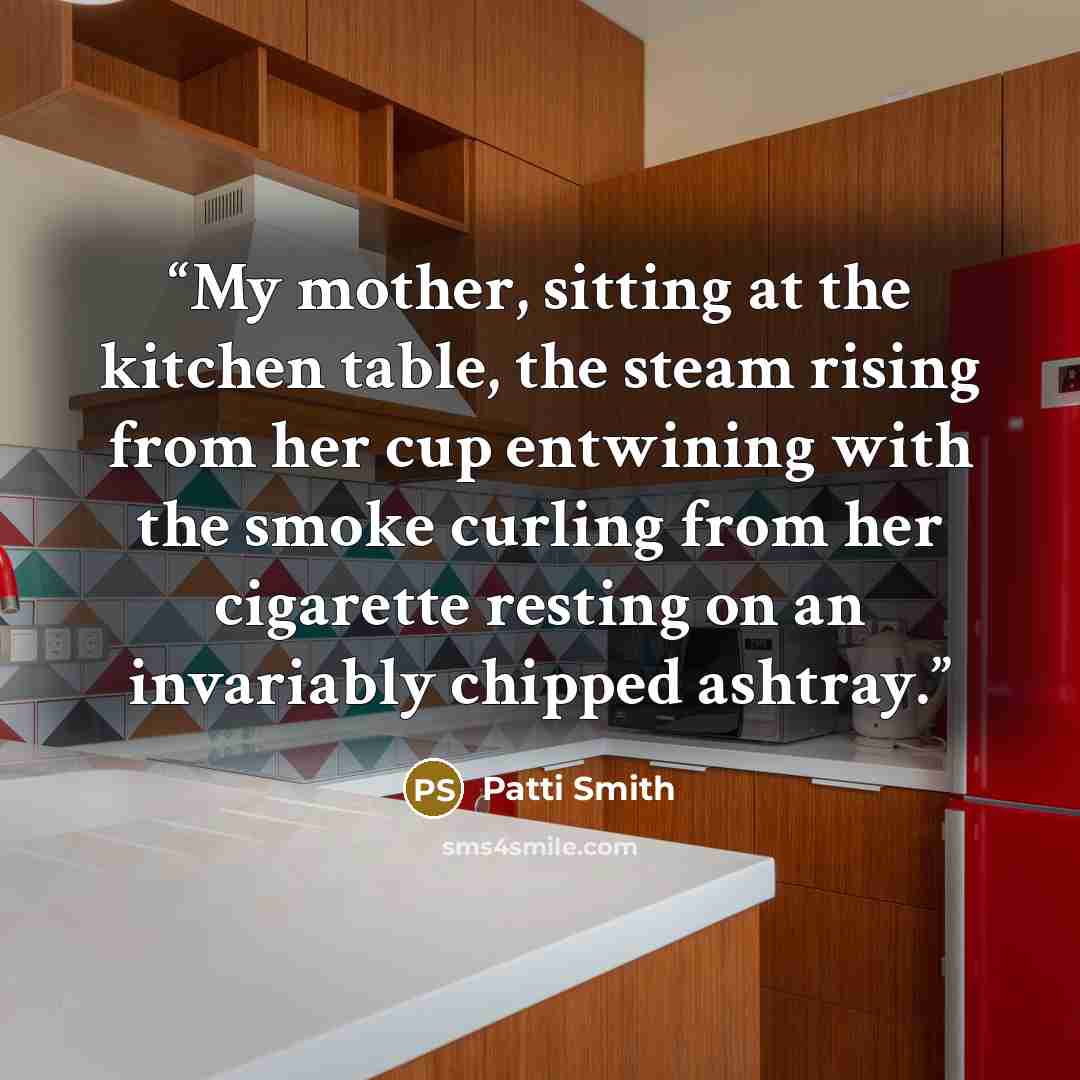 “My mother, sitting at the kitchen table, the steam rising from her cup entwining with the smoke curling from her cigarette resting on an invariably chipped ashtray.” quote by Patti Smith