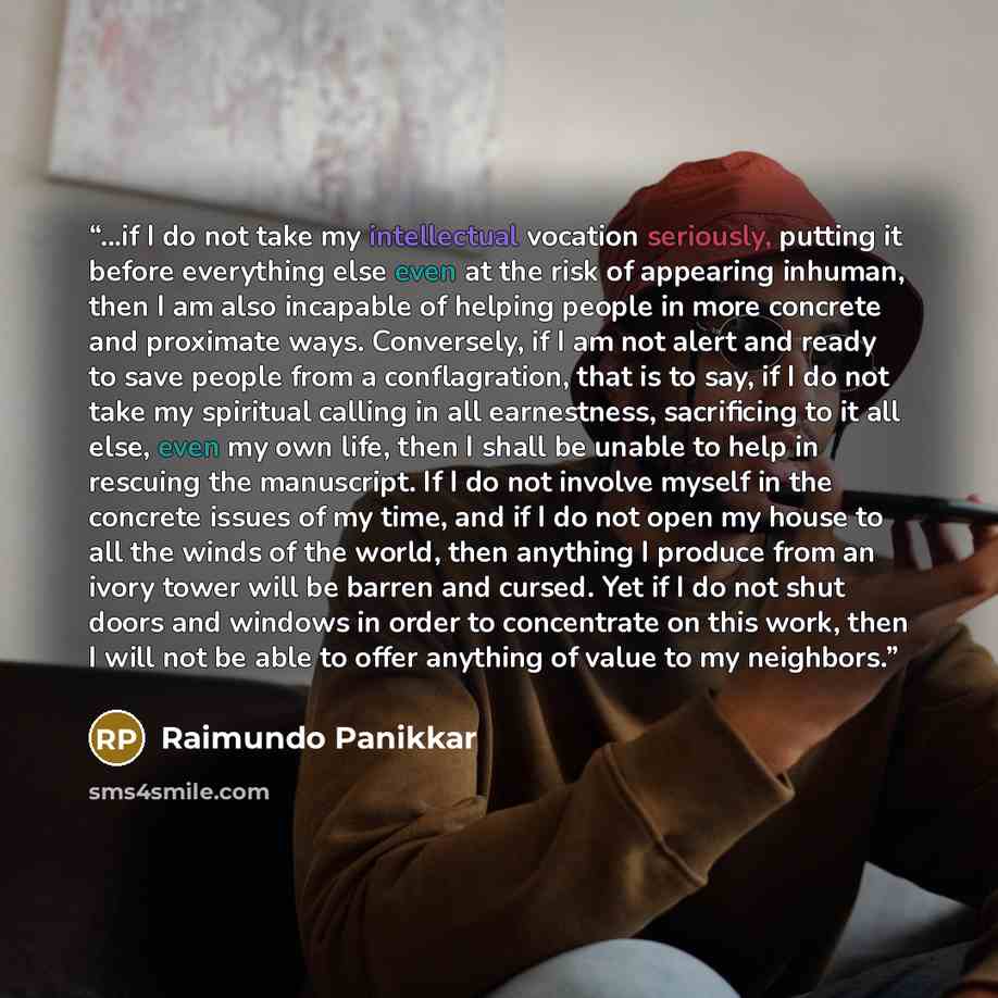 “...if I do not take my intellectual vocation seriously, putting it before everything else even at the risk of appearing inhuman, then I am also incapable of helping people in more concrete and proximate ways. Conversely, if I am not alert and ready to save people from a conflagration, that is to…” quote by Raimundo Panikkar