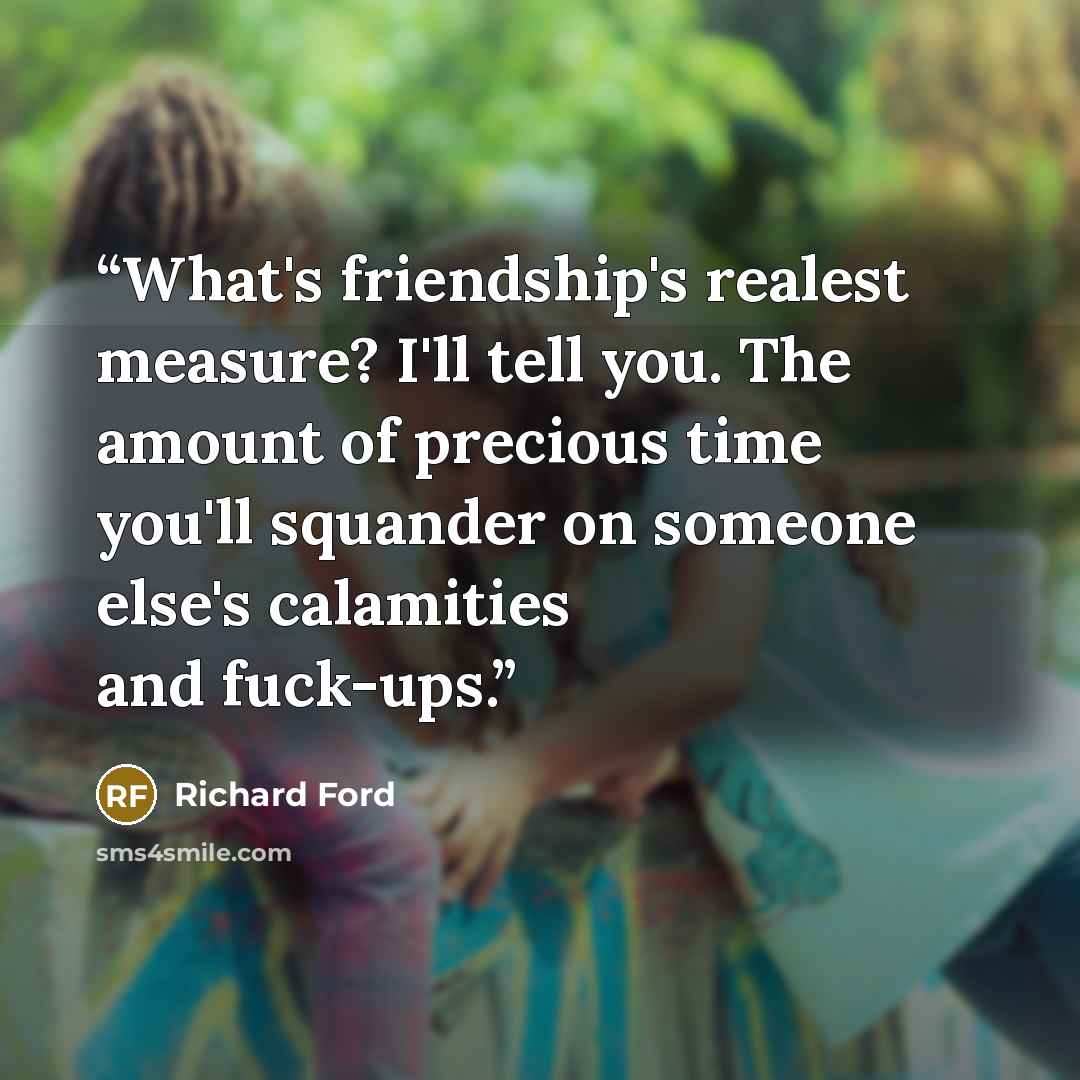 “What's friendship's realest measure? I'll tell you. The amount of precious time you'll squander on someone else's calamities and fuck-ups.” quote by Richard Ford