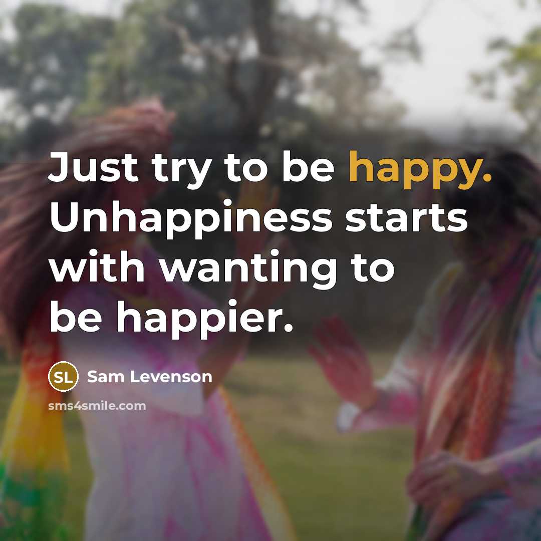 “Just try to be happy. Unhappiness starts with wanting to…” quote by Sam Levenson