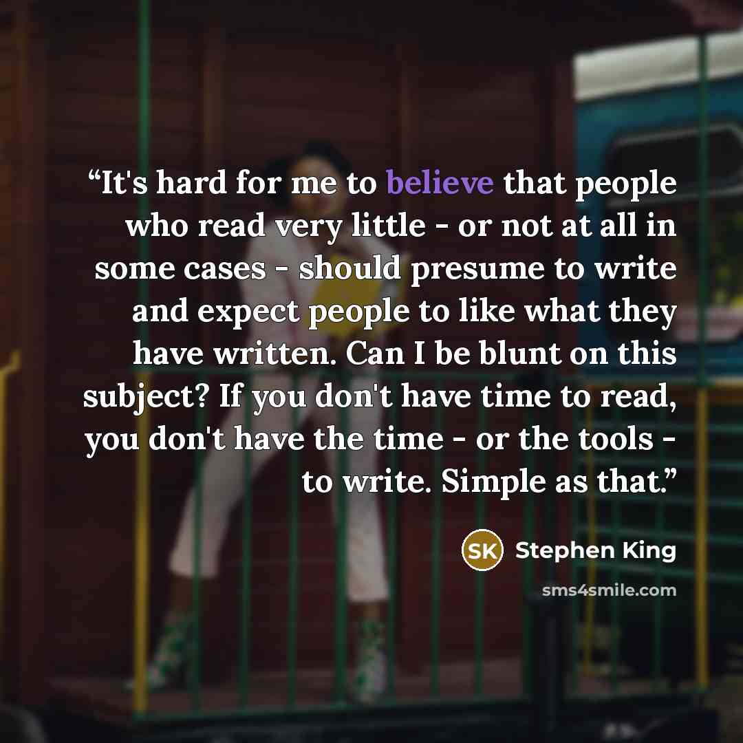 “It's hard for me to believe that people who read very little - or not at all in some cases - should presume to write and expect people to like what they have written. Can I be blunt on this subject? If you don't have time to read, you don't have the time - or the tools - to write. Simple as that.” quote by Stephen King