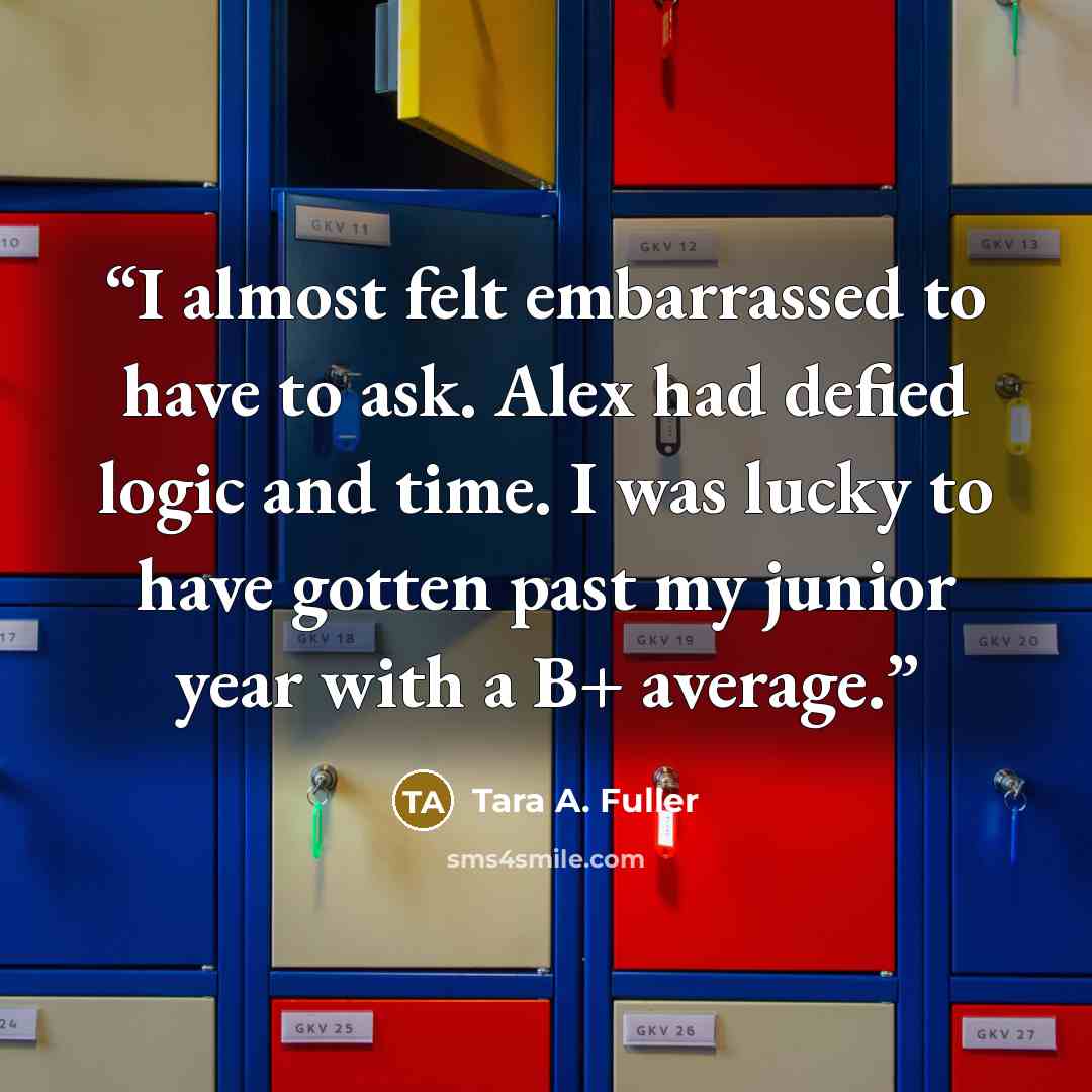 “I almost felt embarrassed to have to ask. Alex had defied logic and time. I was lucky to have gotten past my junior year with a B+ average.” quote by Tara A. Fuller