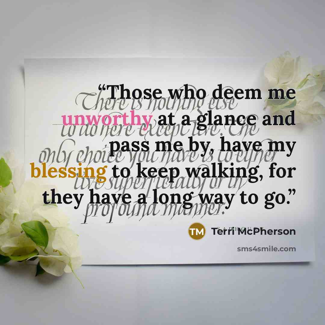 “Those who deem me unworthy at a glance and pass me by, have my blessing to keep walking, for they have a long way to go.” quote by Terri McPherson
