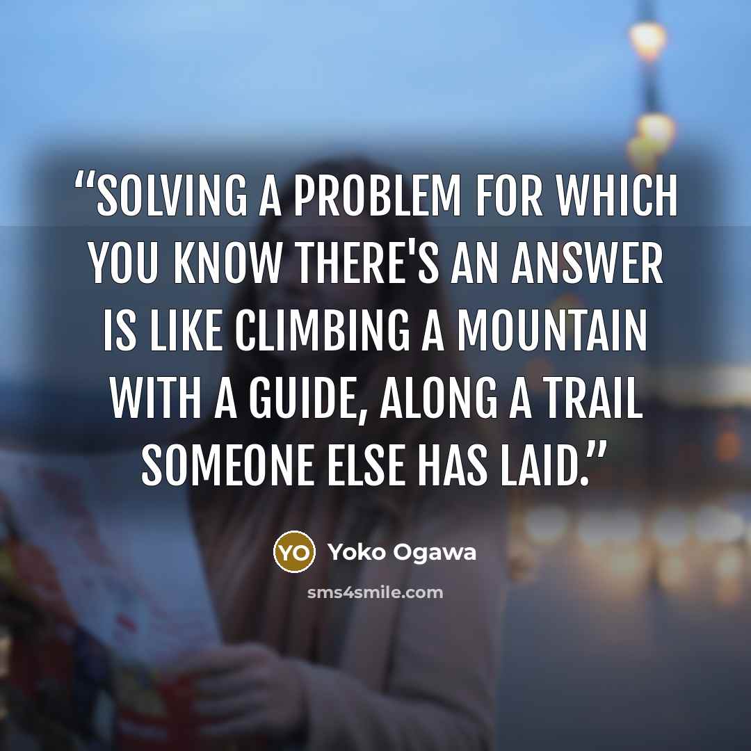 “Solving a problem for which you know there's an answer is like climbing a mountain with a guide, along a trail someone else has laid.” quote by Yoko Ogawa