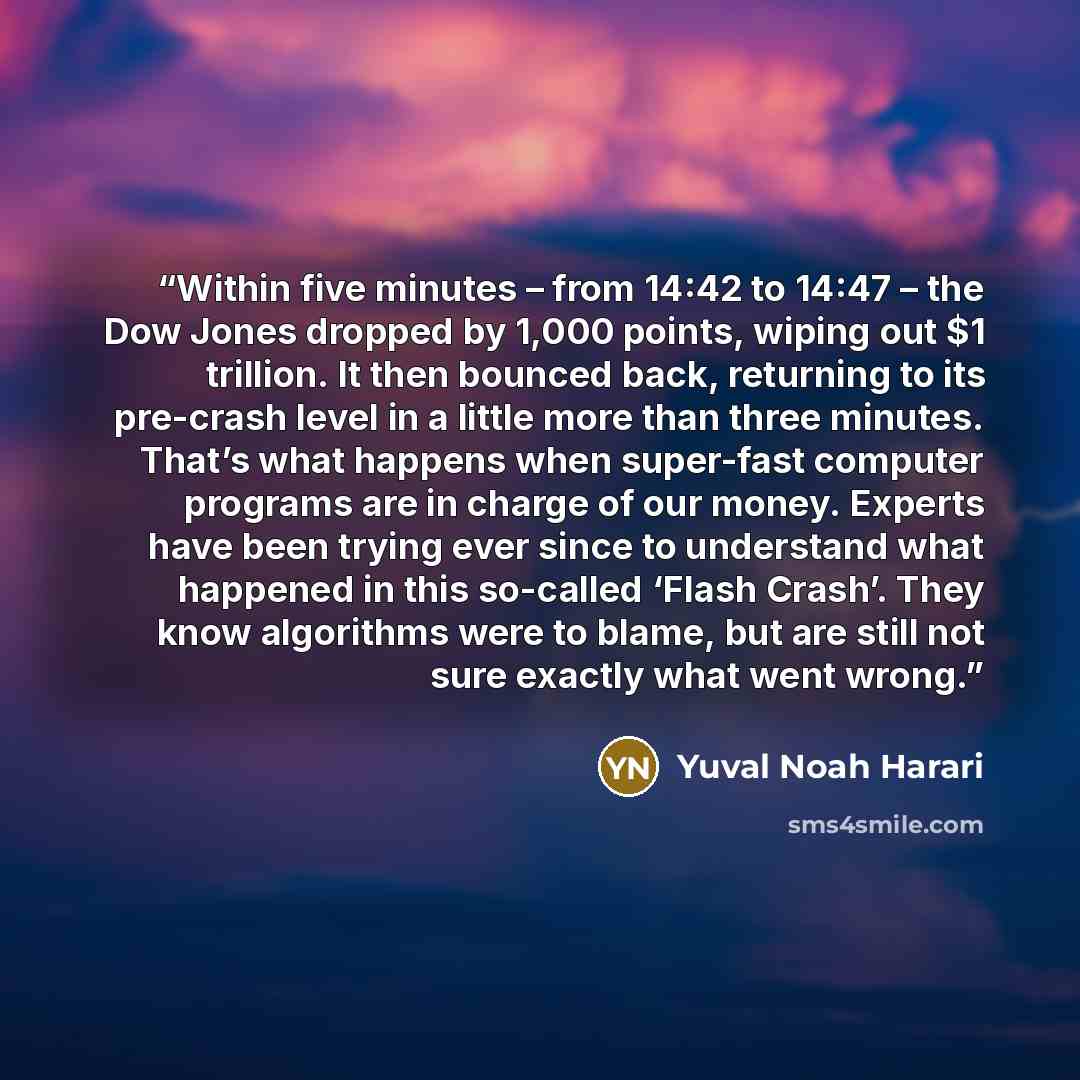 “Within five minutes – from 14:42 to 14:47 – the Dow Jones dropped by 1,000 points, wiping out $1 trillion. It then bounced back, returning to its pre-crash level in a little more than three minutes. That’s what happens when super-fast computer programs are in charge of our money. Experts have been…” quote by Yuval Noah Harari