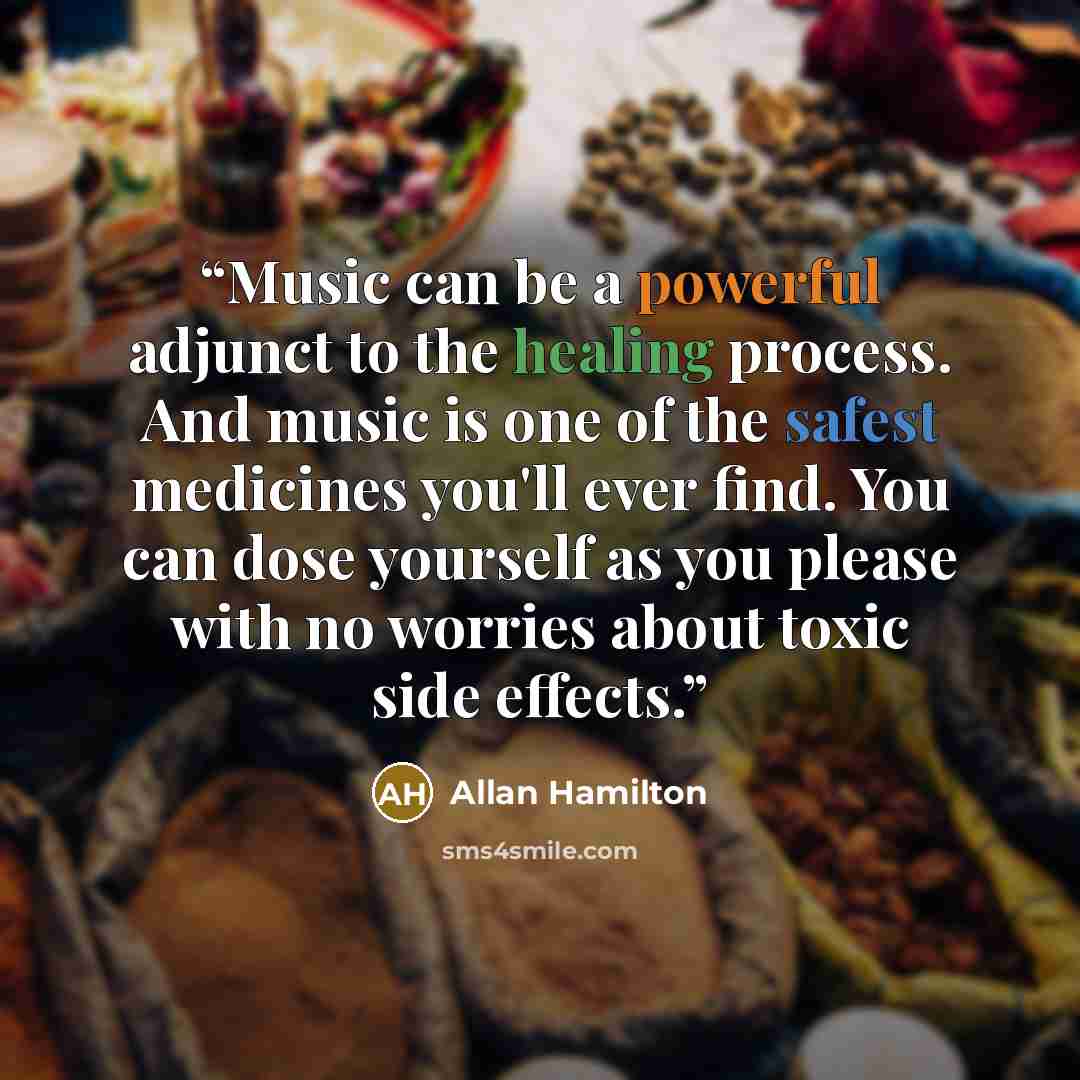 “Music can be a powerful adjunct to the healing process. And music is one of the safest medicines you'll ever find. You can dose yourself as you please with no worries about toxic side effects.” quote by Allan Hamilton