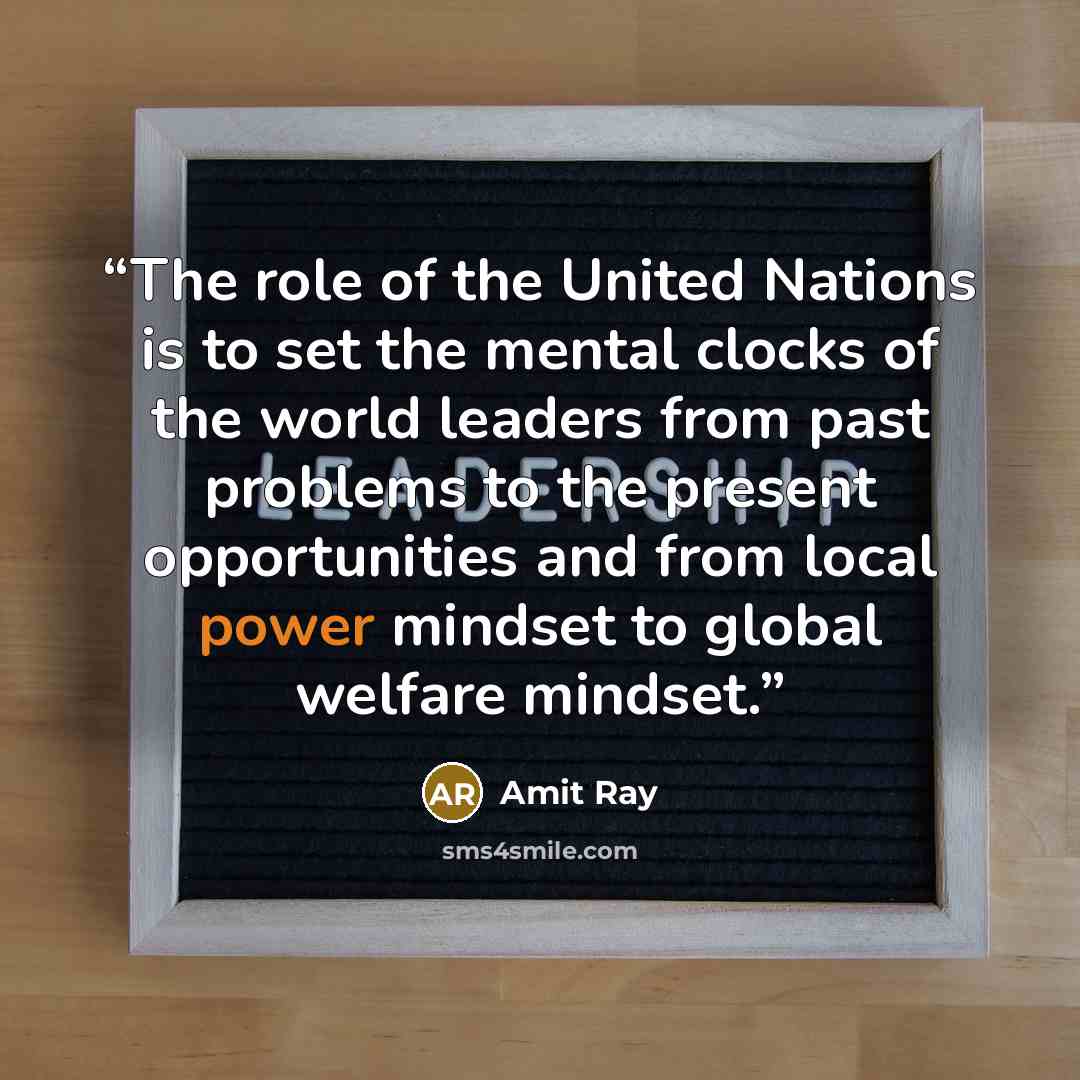 “The role of the United Nations is to set the mental clocks of the world leaders from past problems to the present opportunities and from local power mindset to global welfare mindset.” quote by Amit Ray