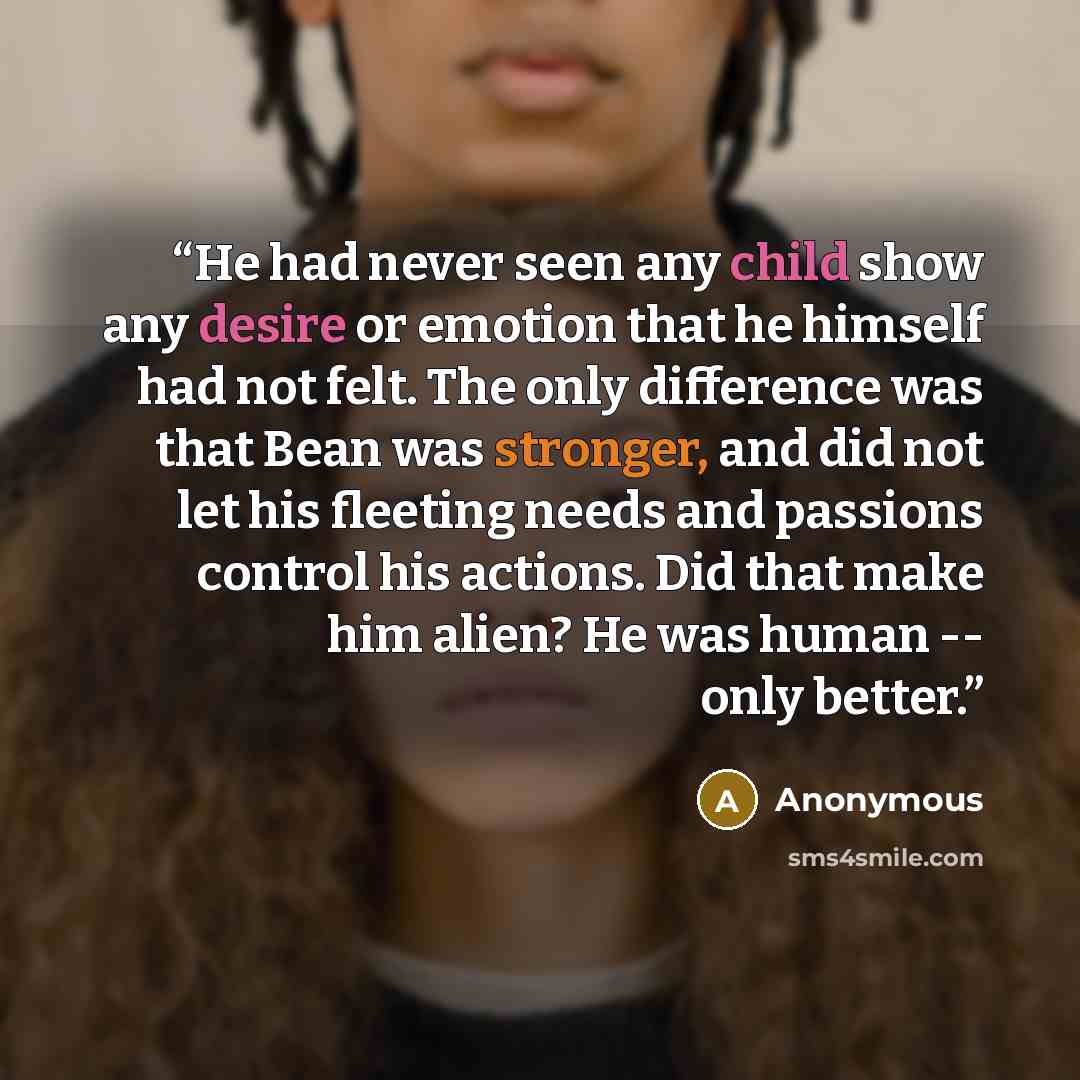 “He had never seen any child show any desire or emotion that he himself had not felt. The only difference was that Bean was stronger, and did not let his fleeting needs and passions control his actions. Did that make him alien? He was human -- only better.” quote by Anonymous