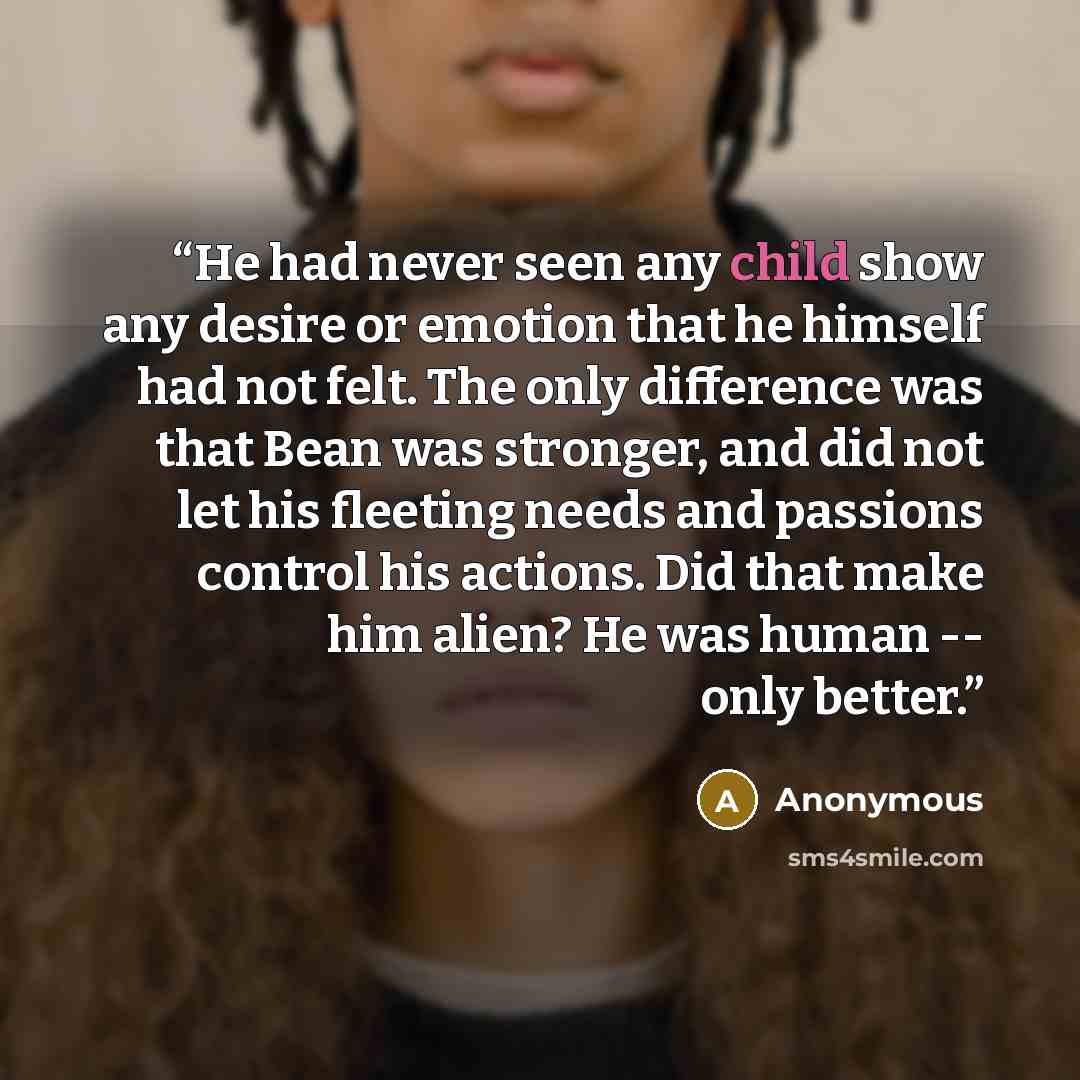 “He had never seen any child show any desire or emotion that he himself had not felt. The only difference was that Bean was stronger, and did not let his fleeting needs and passions control his actions. Did that make him alien? He was human -- only better.” quote by Anonymous