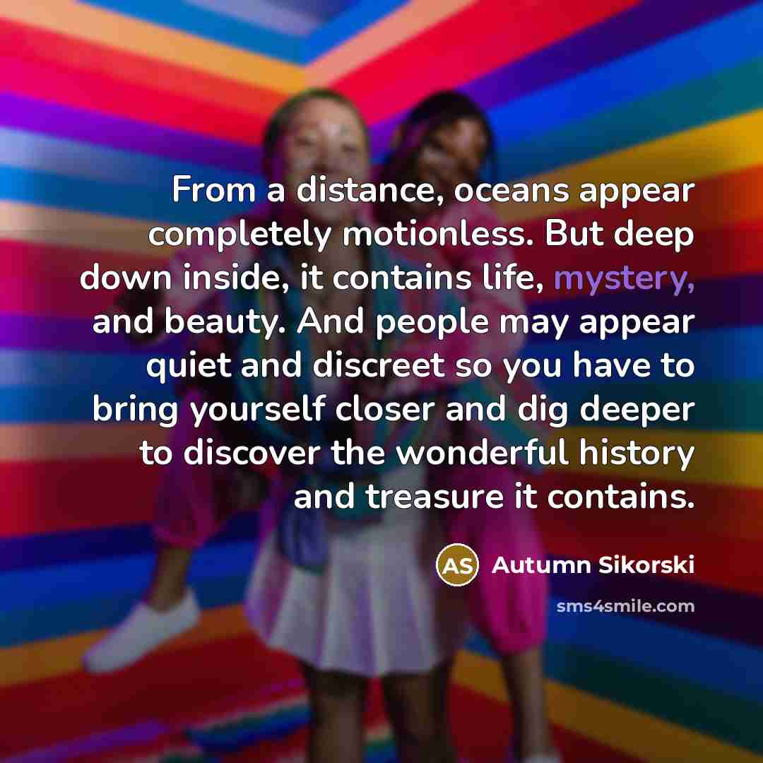 “From a distance, oceans appear completely motionless. But deep down inside, it contains life, mystery, and beauty. And people may appear quiet and discreet so you have to bring yourself closer and dig deeper to discover the wonderful history and treasure it contains.” quote by Autumn Sikorski