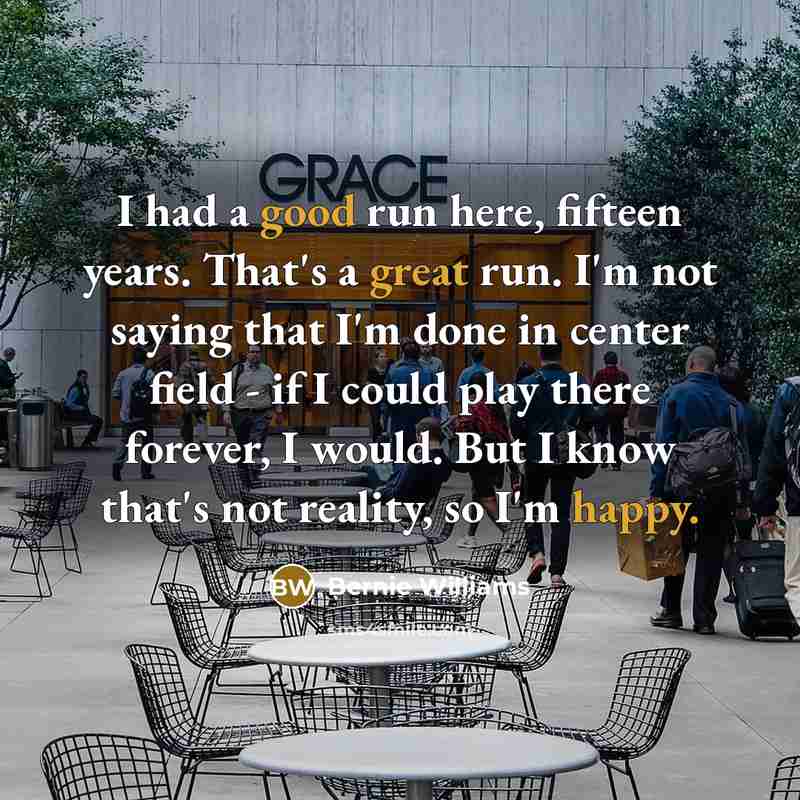 “I had a good run here, fifteen years. That's a great run. I'm not saying that I'm done in center field - if I could play there forever, I would. But I know that's not reality, so I'm happy.” quote by Bernie Williams