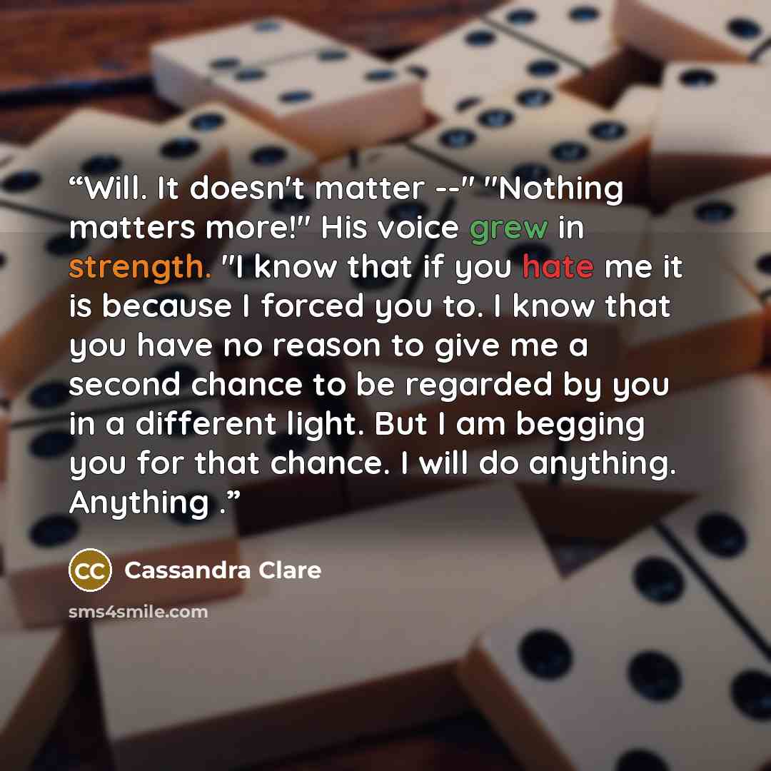 “Will. It doesn't matter --" "Nothing matters more!" His voice grew in strength. "I know that if you hate me it is because I forced you to. I know that you have no reason to give me a second chance to be regarded by you in a different light. But I am begging you for that chance. I will do anything…” quote by Cassandra Clare
