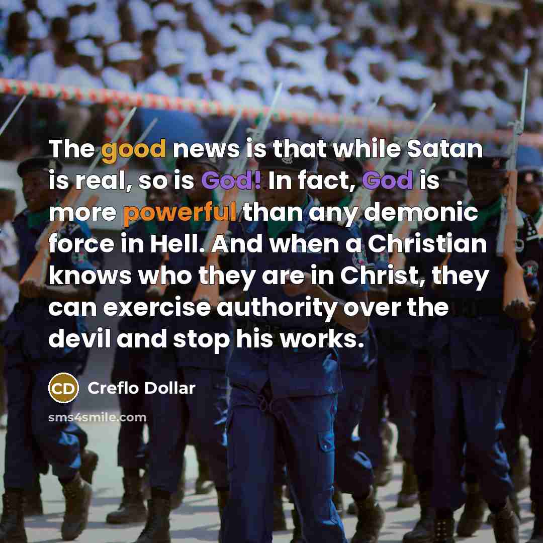 “The good news is that while Satan is real, so is God! In fact, God is more powerful than any demonic force in Hell. And when a Christian knows who they are in Christ, they can exercise authority over the devil and stop his works.” quote by Creflo Dollar