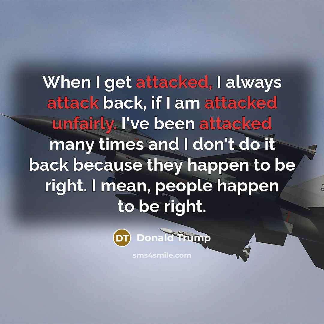 “When I get attacked, I always attack back, if I am attacked unfairly. I've been attacked many times and I don't do it back because they happen to be right. I mean, people happen to be right.” quote by Donald Trump