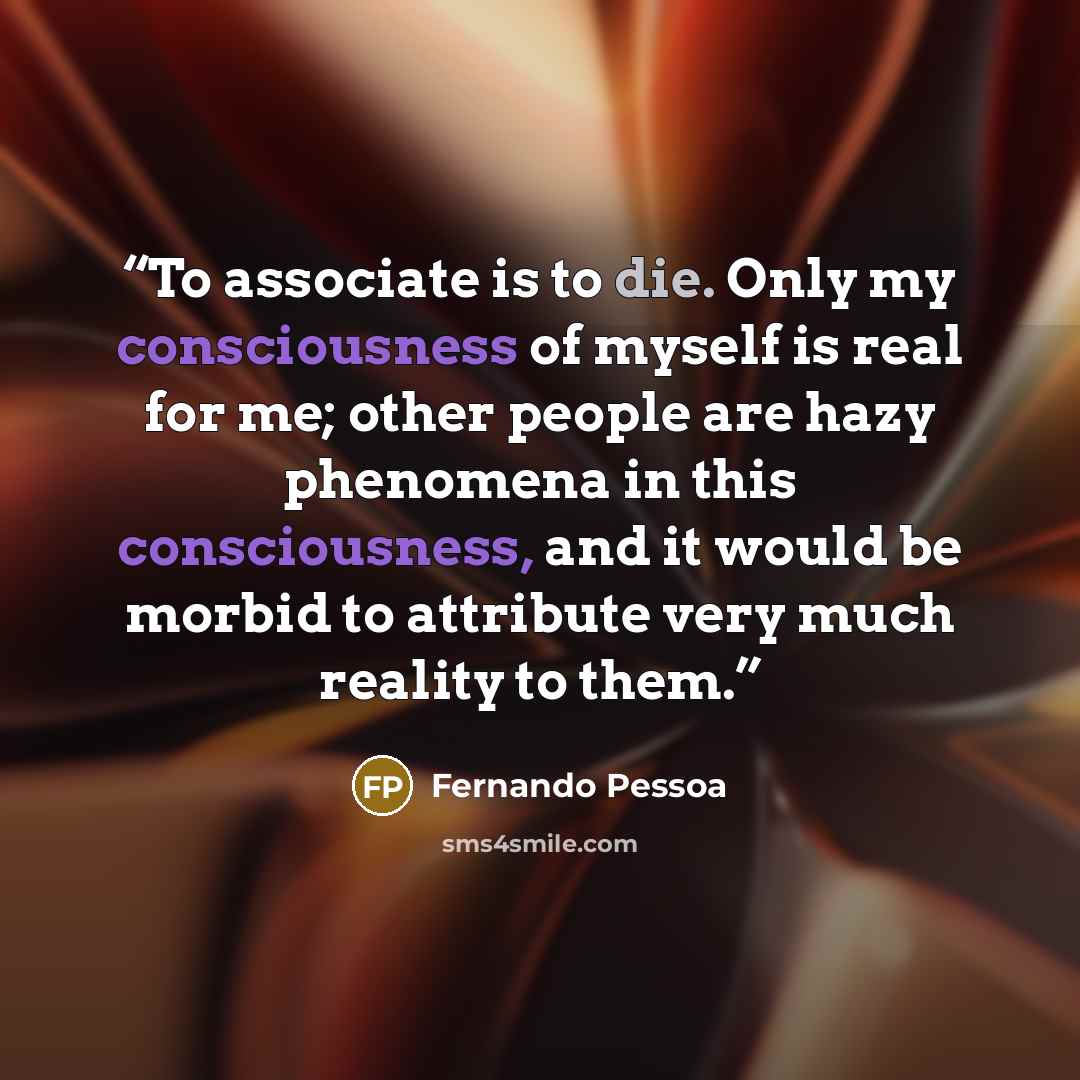 “To associate is to die. Only my consciousness of myself is real for me; other people are hazy phenomena in this consciousness, and it would be morbid to attribute very much reality to them.” quote by Fernando Pessoa