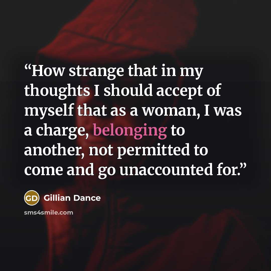 “How strange that in my thoughts I should accept of myself that as a woman, I was a charge, belonging to another, not permitted to come and go unaccounted for.” quote by Gillian Dance