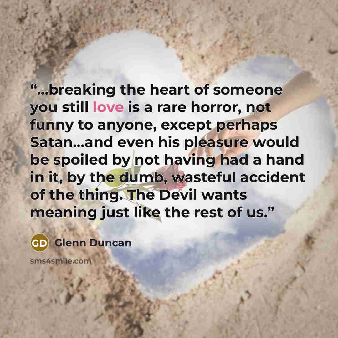 “…breaking the heart of someone you still love is a rare horror, not funny to anyone, except perhaps Satan…and even his pleasure would be spoiled by not having had a hand in it, by the dumb, wasteful accident of the thing. The Devil wants meaning just like the rest of us.” quote by Glenn Duncan