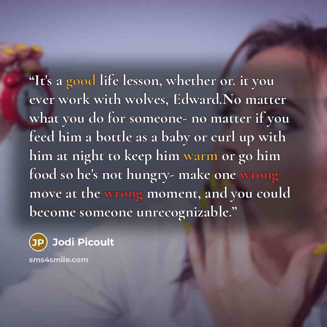 “It's a good life lesson, whether or. it you ever work with wolves, Edward.No matter what you do for someone- no matter if you feed him a bottle as a baby or curl up with him at night to keep him warm or go him food so he's not hungry- make one wrong move at the wrong moment, and you could become…” quote by Jodi Picoult