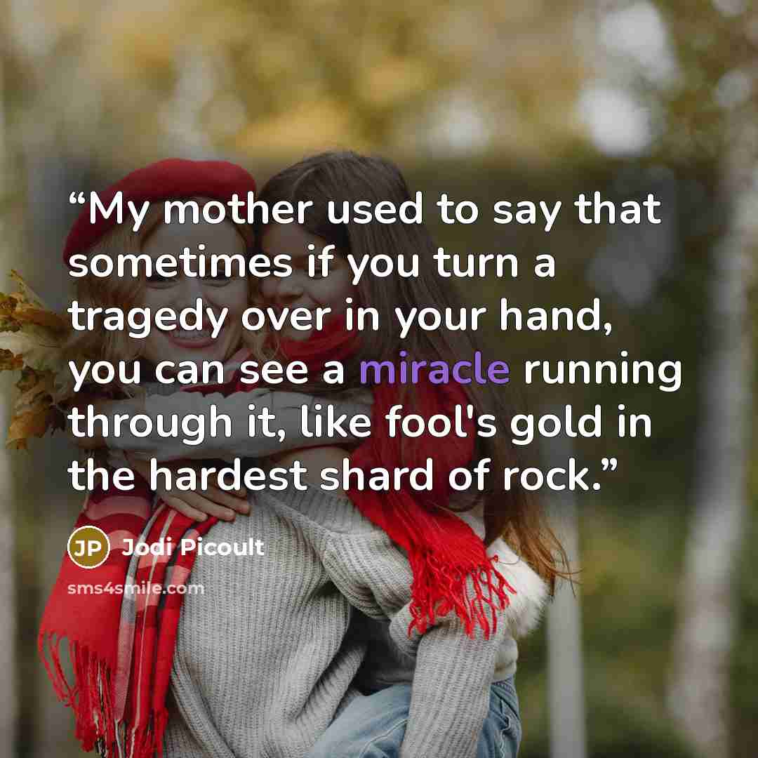 “My mother used to say that sometimes if you turn a tragedy over in your hand, you can see a miracle running through it, like fool's gold in the hardest shard of rock.” quote by Jodi Picoult