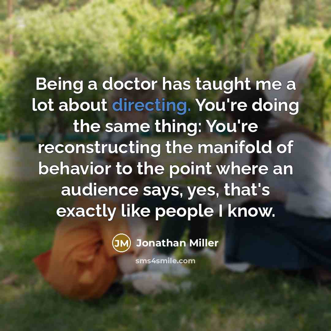 “Being a doctor has taught me a lot about directing. You're doing the same thing: You're reconstructing the manifold of behavior to the point where an audience says, yes, that's exactly like people I know.” quote by Jonathan Miller