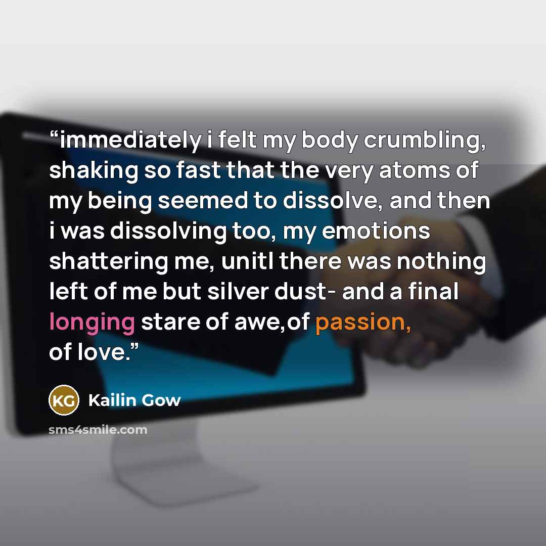 “immediately i felt my body crumbling, shaking so fast that the very atoms of my being seemed to dissolve, and then i was dissolving too, my emotions shattering me, unitl there was nothing left of me but silver dust- and a final longing stare of awe,of passion, of love.” quote by Kailin Gow