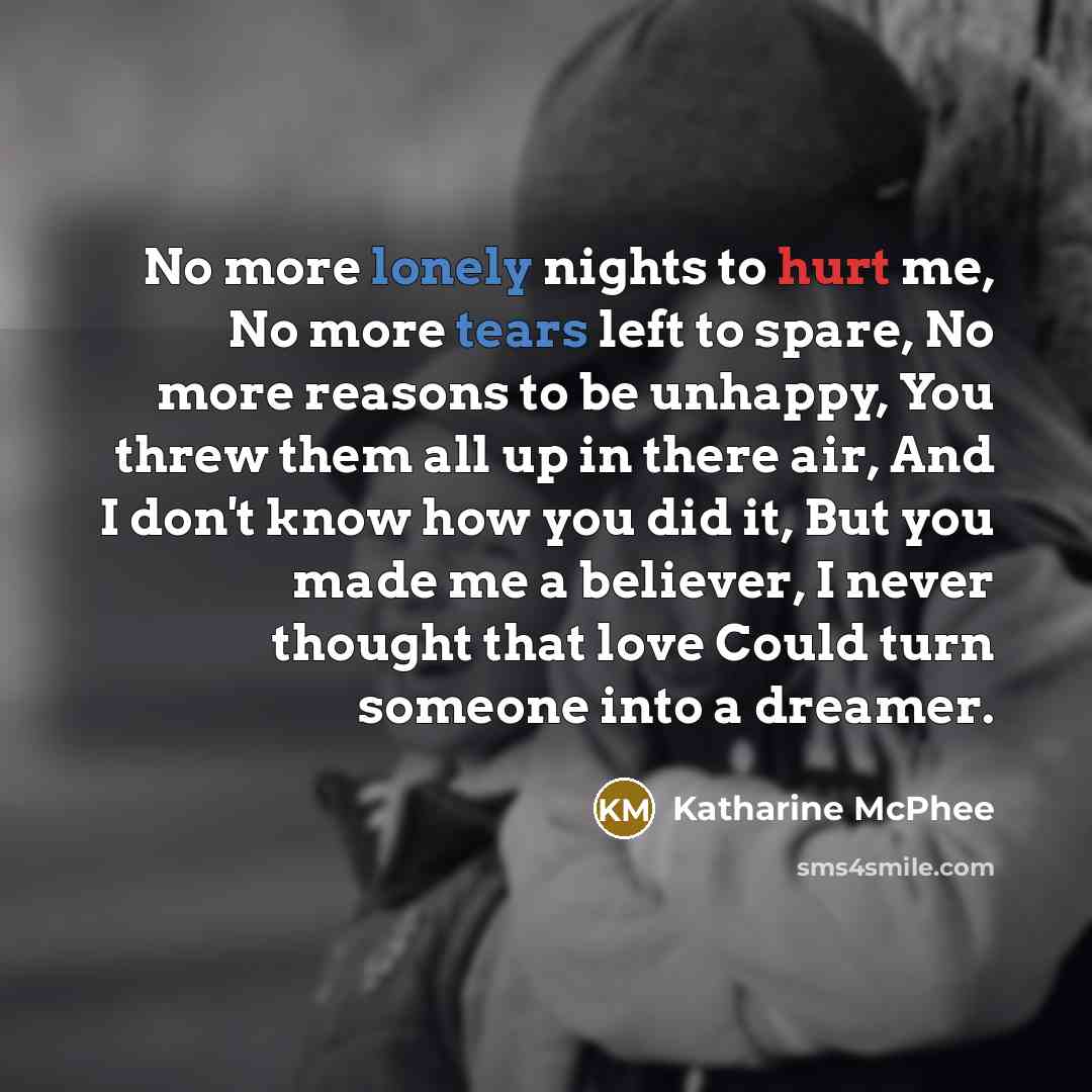 “No more lonely nights to hurt me, No more tears left to spare, No more reasons to be unhappy, You threw them all up in there air, And I don't know how you did it, But you made me a believer, I never thought that love Could turn someone into a dreamer.” quote by Katharine Mcphee