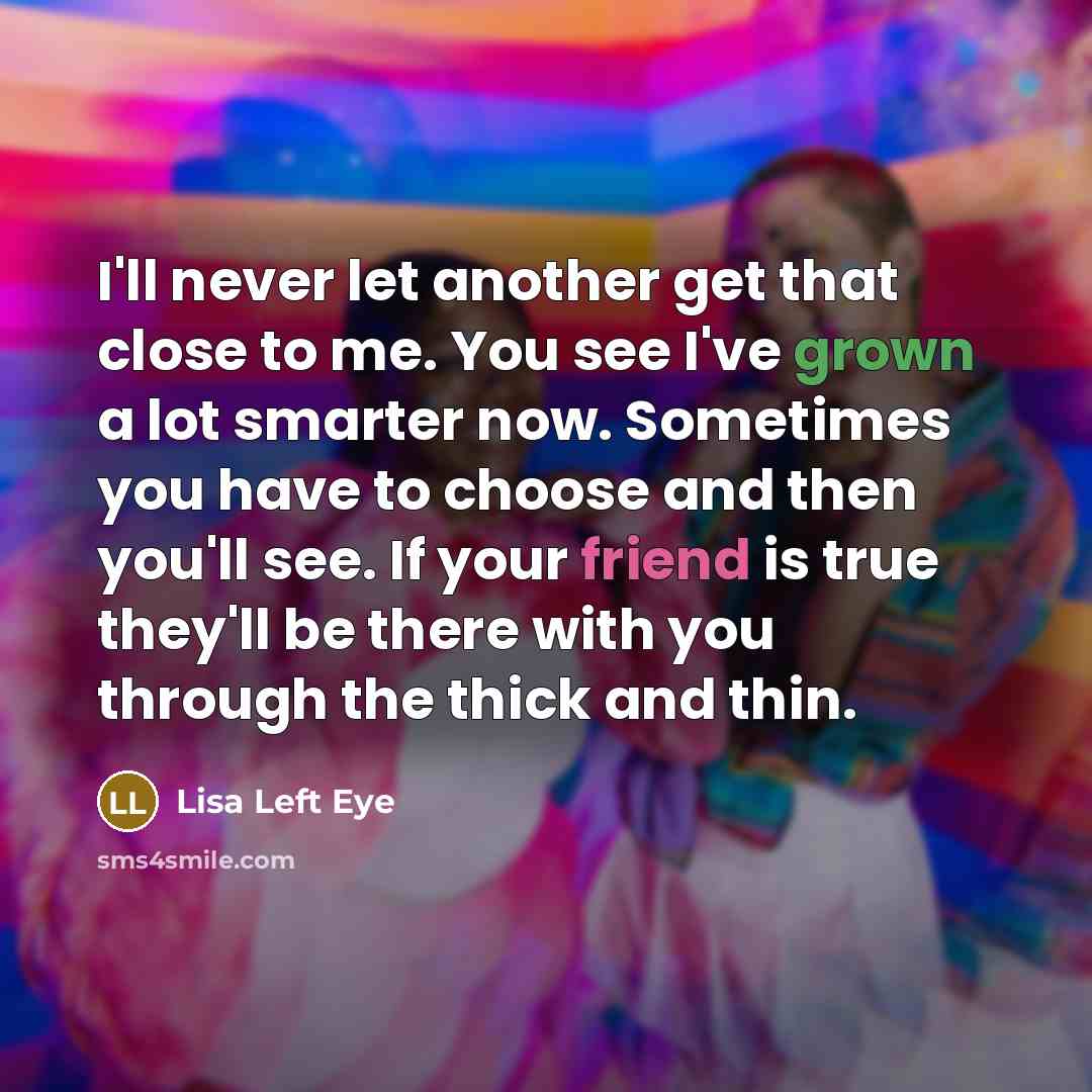 “I'll never let another get that close to me. You see I've grown a lot smarter now. Sometimes you have to choose and then you'll see. If your friend is true they'll be there with you through the thick and thin.” quote by Lisa Left Eye
