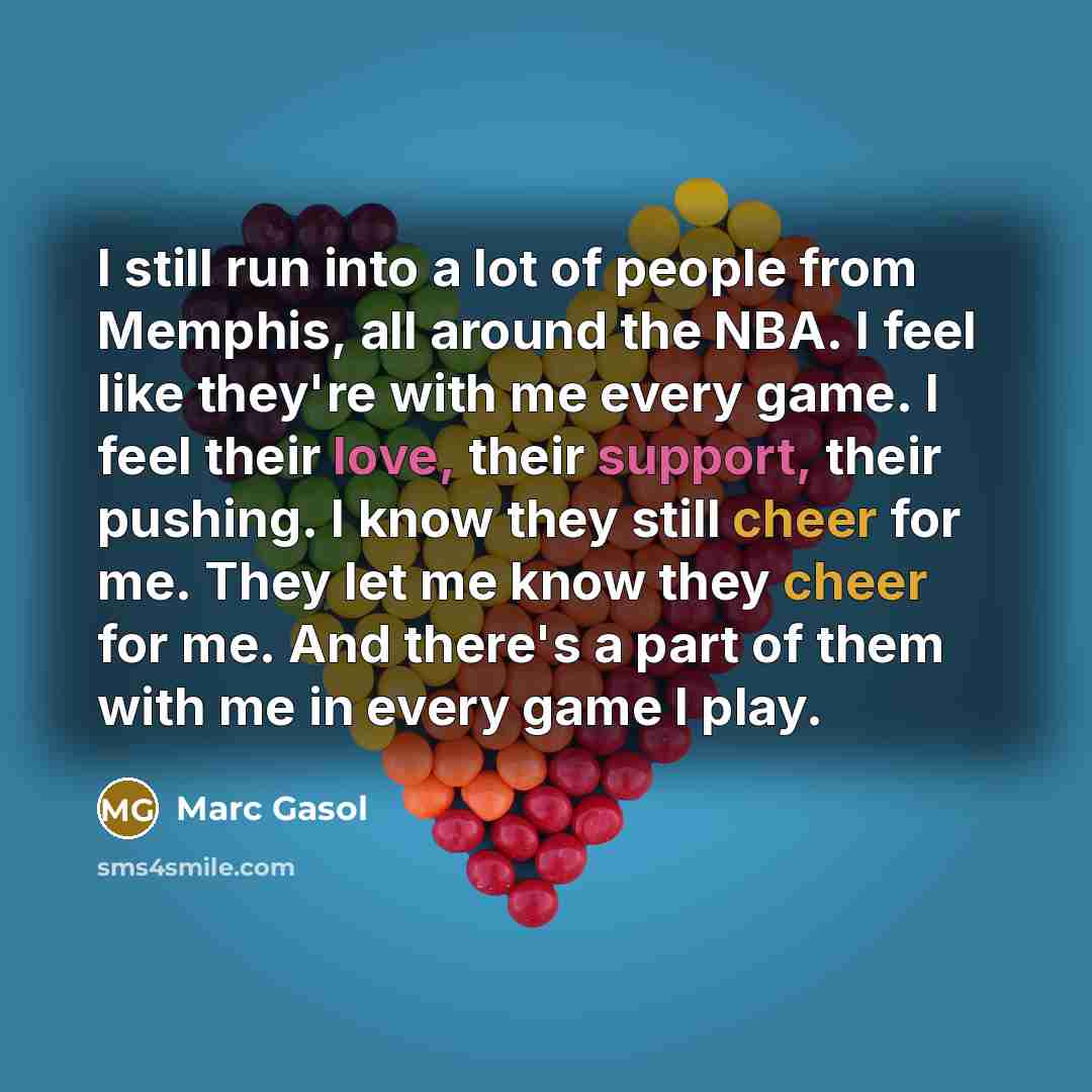 “I still run into a lot of people from Memphis, all around the NBA. I feel like they're with me every game. I feel their love, their support, their pushing. I know they still cheer for me. They let me know they cheer for me. And there's a part of them with me in every game I play.” quote by Marc Gasol