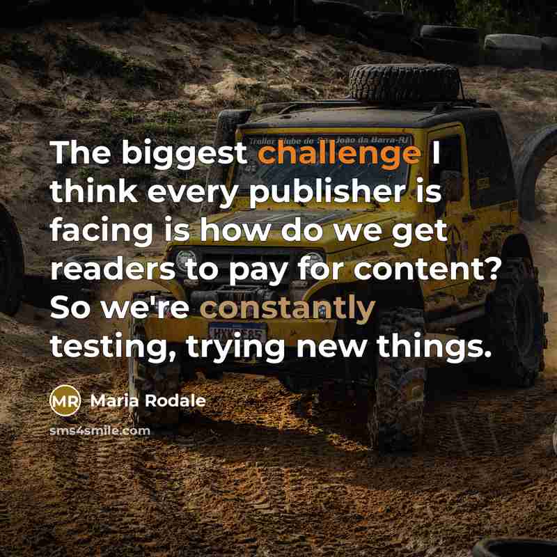 “The biggest challenge I think every publisher is facing is how do we get readers to pay for content? So we're constantly testing, trying new things.” quote by Maria Rodale