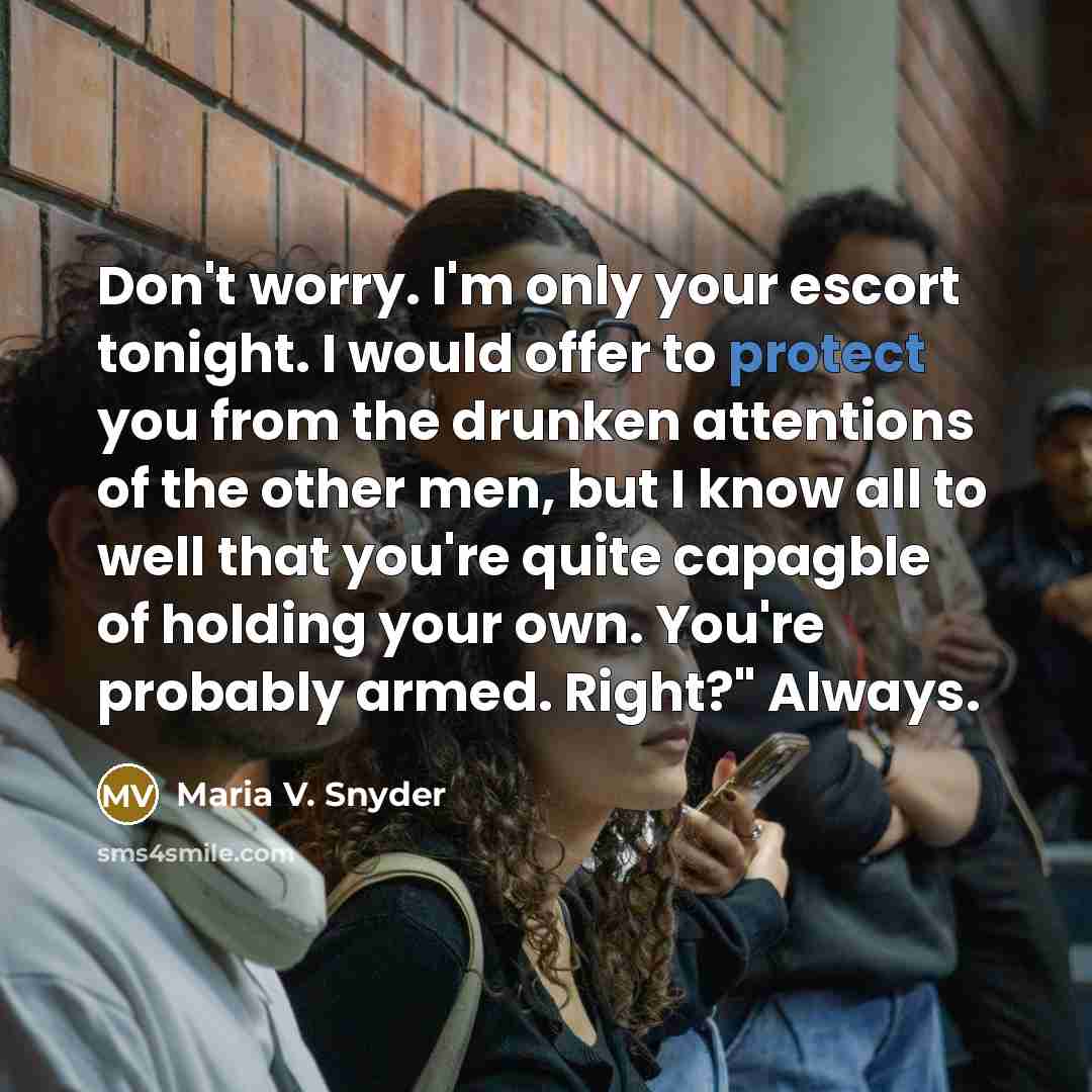 “Don't worry. I'm only your escort tonight. I would offer to protect you from the drunken attentions of the other men, but I know all to well that you're quite capagble of holding your own. You're probably armed. Right?" Always.” quote by Maria V. Snyder