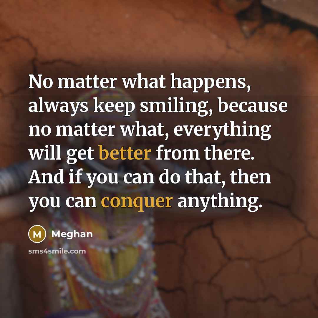“No matter what happens, always keep smiling, because no matter what, everything will get better from there. And if you can do that, then you can conquer anything.” quote by Meghan