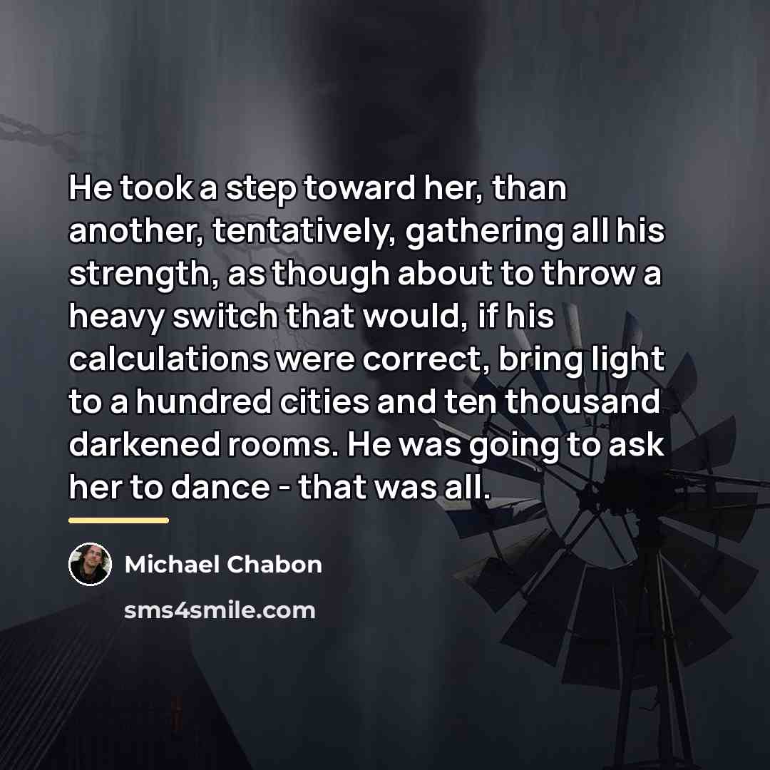 “He took a step toward her, than another, tentatively, gathering…” quote by Michael Chabon