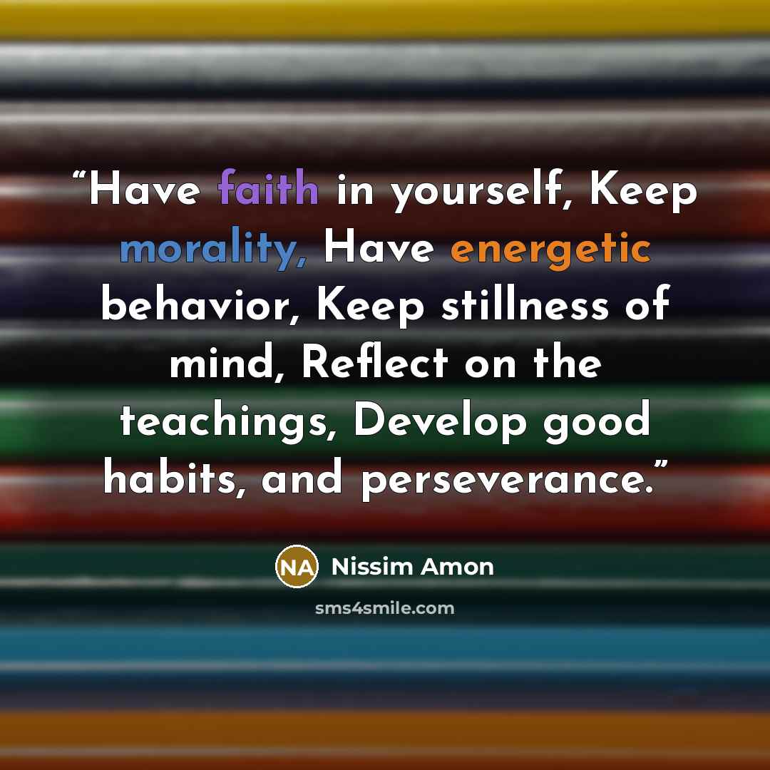 “Have faith in yourself, Keep morality, Have energetic behavior, Keep stillness of mind, Reflect on the teachings, Develop good habits, and perseverance.” quote by Nissim Amon