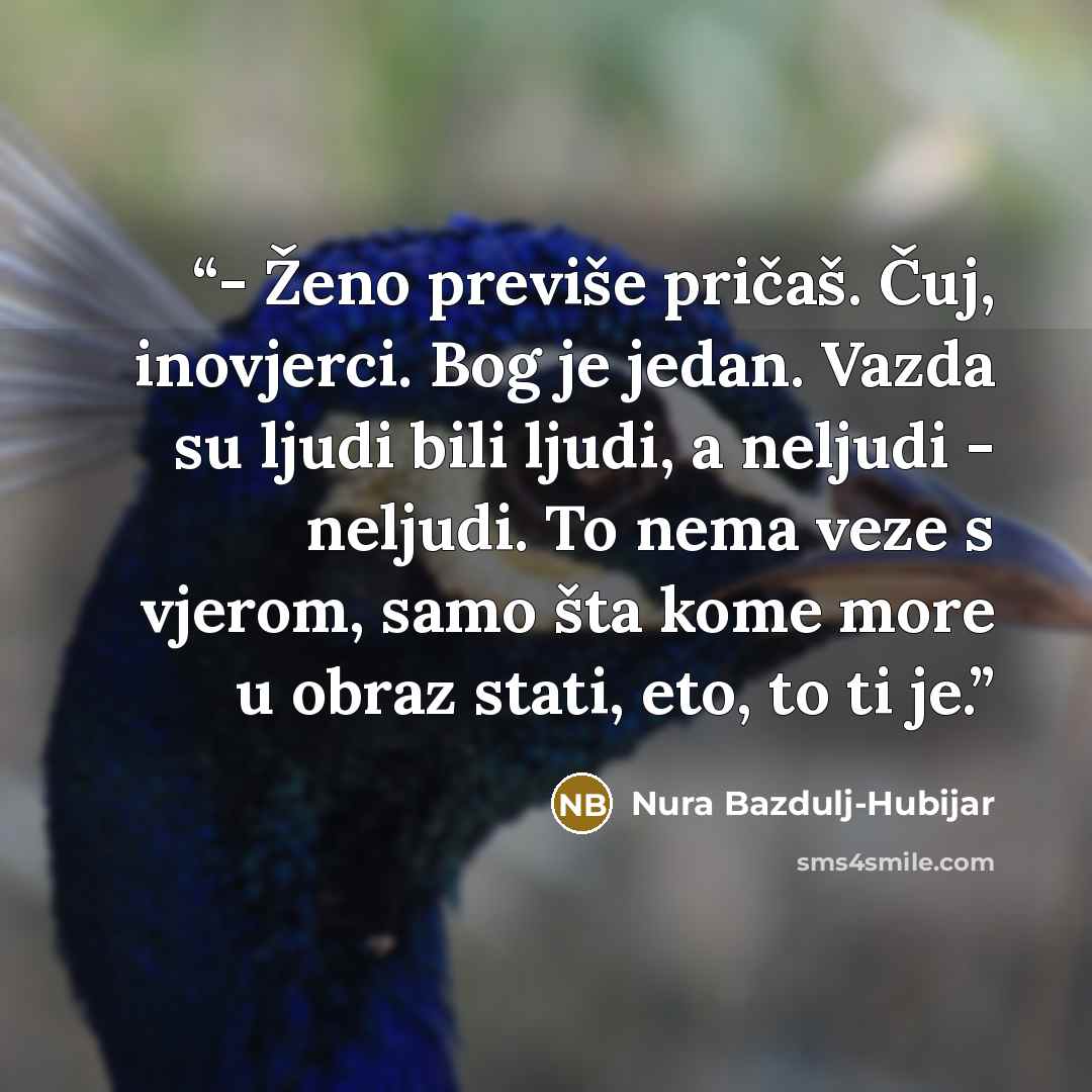 “- Ženo previše pričaš. Čuj, inovjerci. Bog je jedan. Vazda su ljudi bili ljudi, a neljudi - neljudi. To nema veze s vjerom, samo šta kome more u obraz stati, eto, to ti je.” quote by Nura Bazdulj-Hubijar