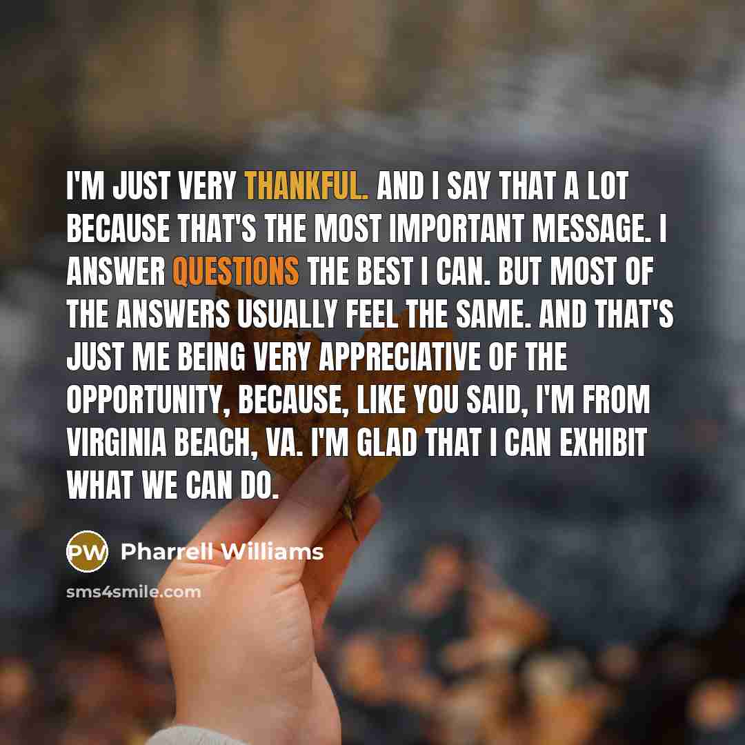 “I'm just very thankful. And I say that a lot because that's the most important message. I answer questions the best I can. But most of the answers usually feel the same. And that's just me being very appreciative of the opportunity, because, like you said, I'm from Virginia Beach, VA. I'm glad…” quote by Pharrell Williams