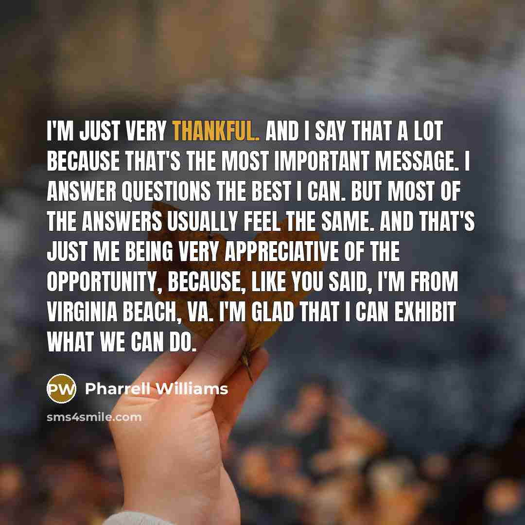 “I'm just very thankful. And I say that a lot because that's the most important message. I answer questions the best I can. But most of the answers usually feel the same. And that's just me being very appreciative of the opportunity, because, like you said, I'm from Virginia Beach, VA. I'm glad…” quote by Pharrell Williams