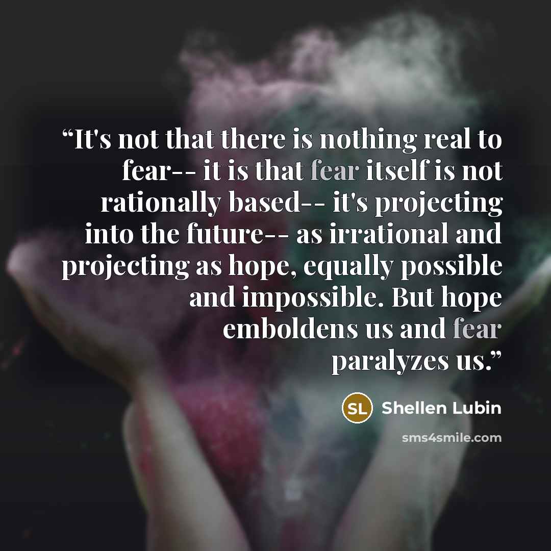 “It's not that there is nothing real to fear-- it is that fear itself is not rationally based-- it's projecting into the future-- as irrational and projecting as hope, equally possible and impossible. But hope emboldens us and fear paralyzes us.” quote by Shellen Lubin