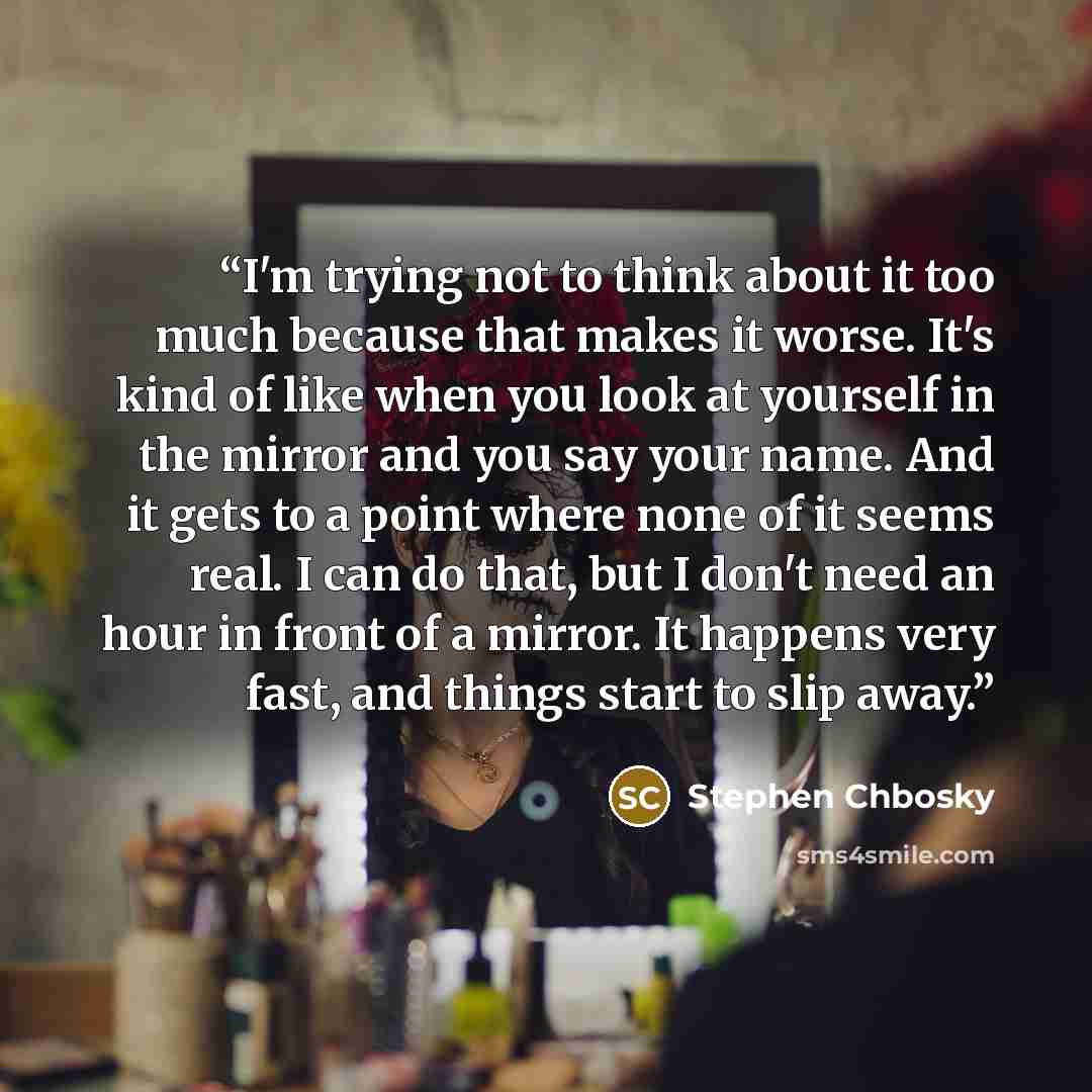 “I'm trying not to think about it too much because that makes it worse. It's kind of like when you look at yourself in the mirror and you say your name. And it gets to a point where none of it seems real. I can do that, but I don't need an hour in front of a mirror. It happens very fast, and things…” quote by Stephen Chbosky