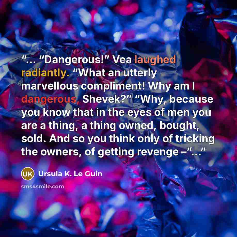 “... “Dangerous!” Vea laughed radiantly. “What an utterly marvellous compliment! Why am I dangerous, Shevek?” “Why, because you know that in the eyes of men you are a thing, a thing owned, bought, sold. And so you think only of tricking the owners, of getting revenge –”...” quote by Ursula K. Le Guin