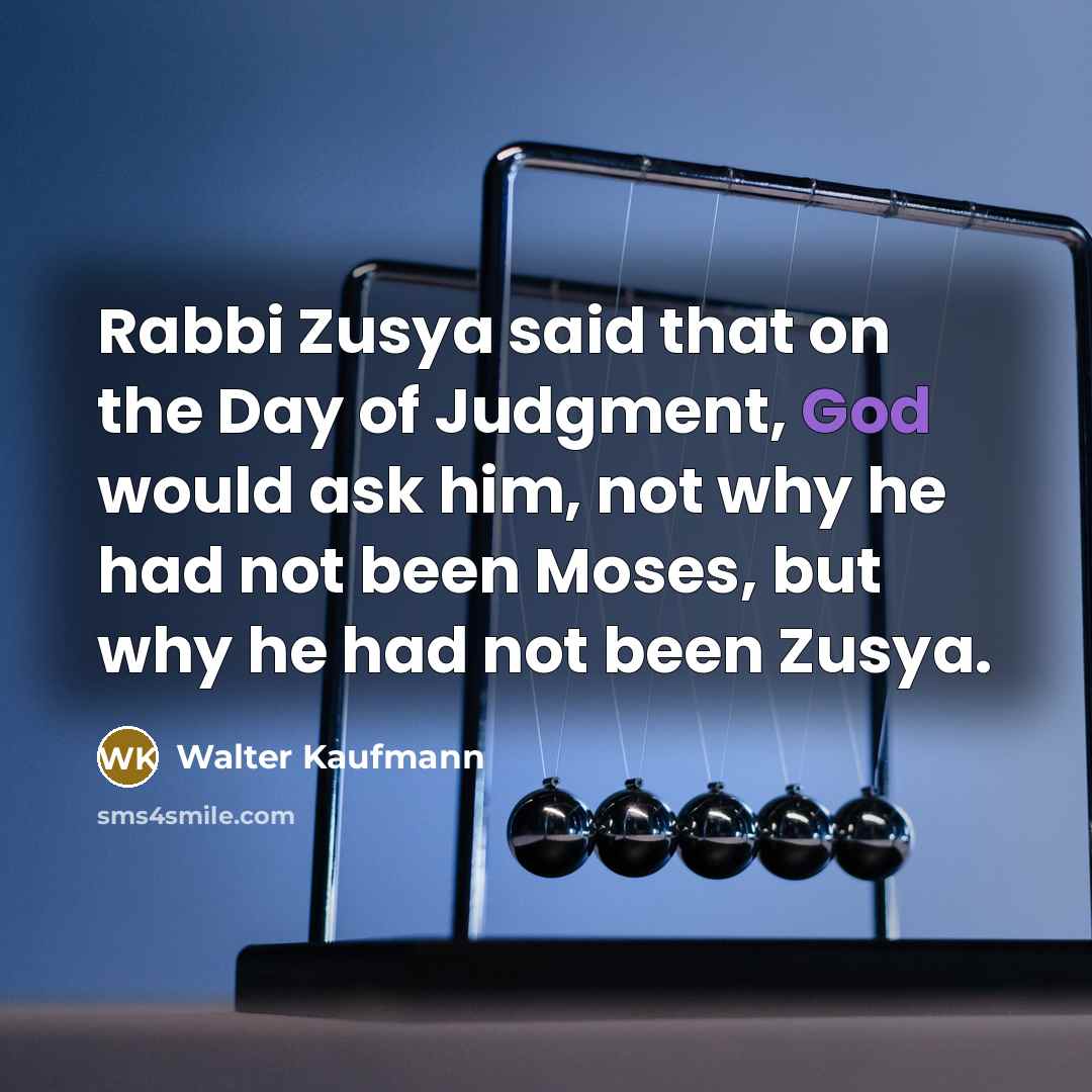 “Rabbi Zusya said that on the Day of Judgment, God would ask him, not why he had not been Moses, but why he had not been Zusya.” quote by Walter Kaufmann