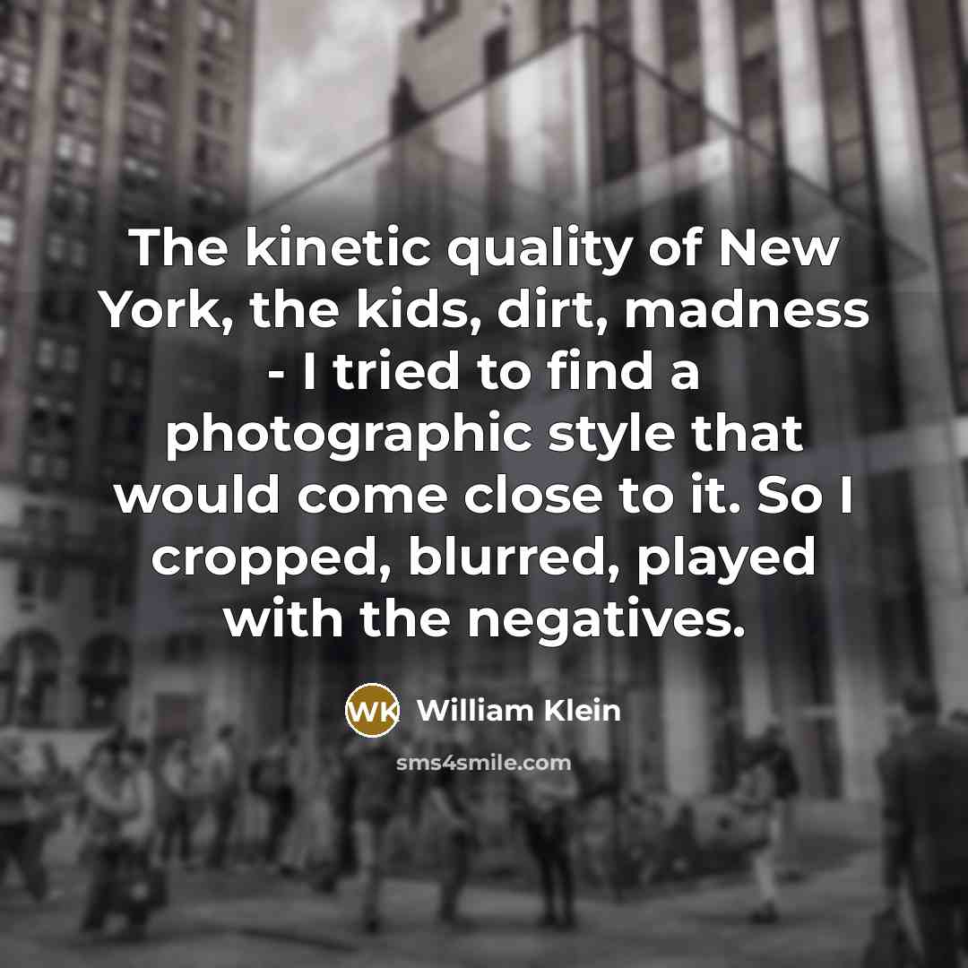 “The kinetic quality of New York, the kids, dirt, madness - I tried to find a photographic style that would come close to it. So I cropped, blurred, played with the negatives.” quote by William Klein
