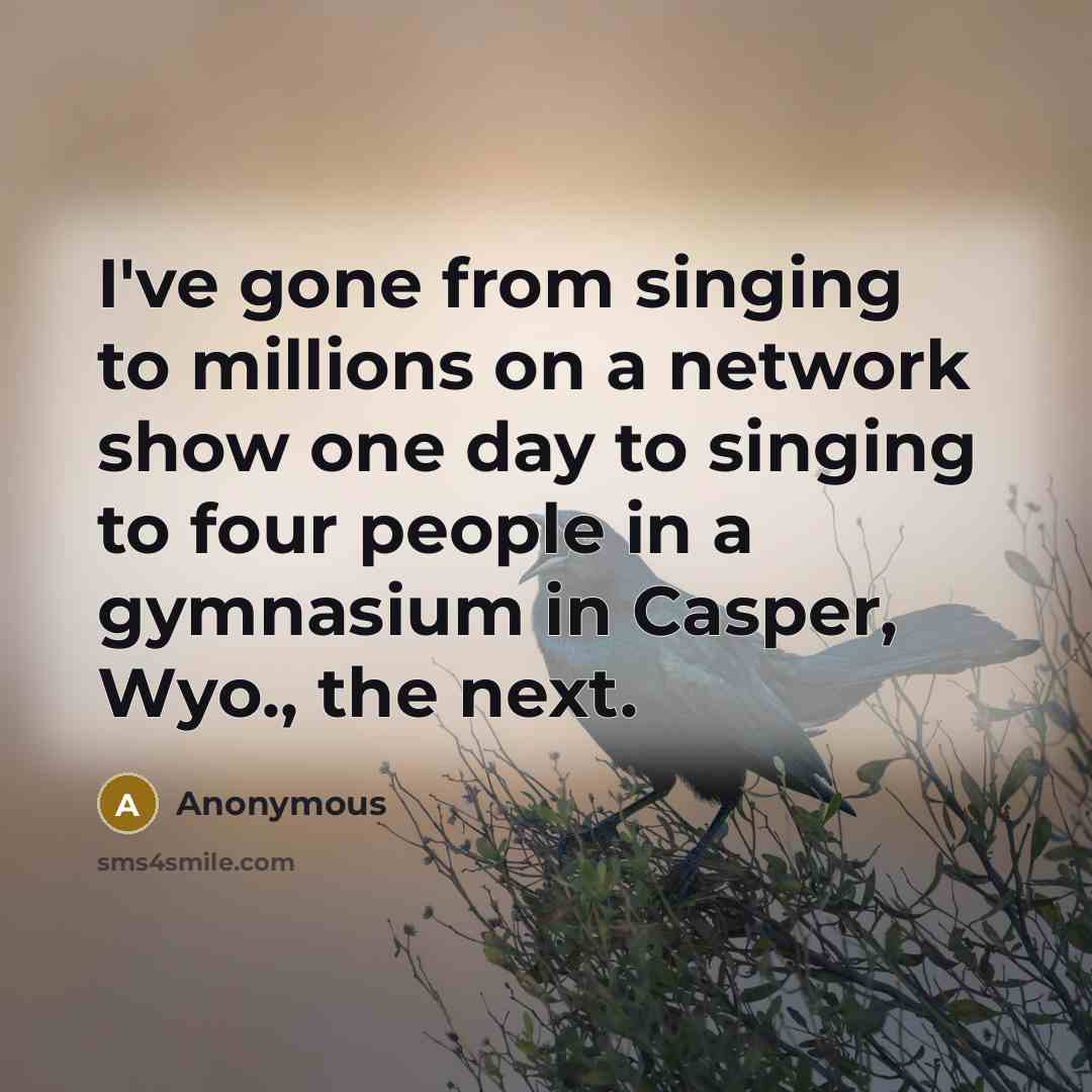 “I've gone from singing to millions on a network show one day to singing to four people in a gymnasium in Casper, Wyo., the next.” quote by Anonymous