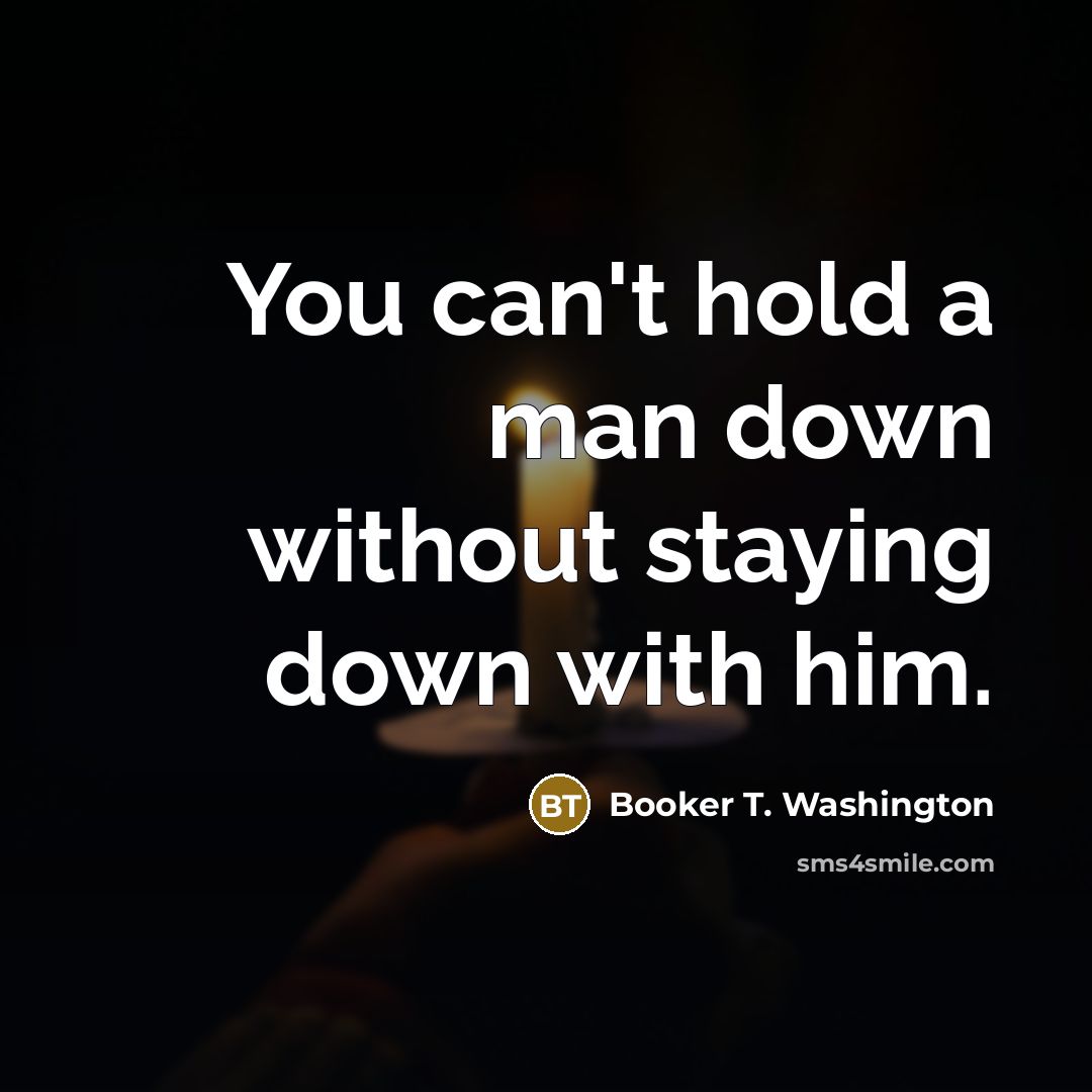 “You can't hold a man down without staying down with him.” quote by Booker T. Washington