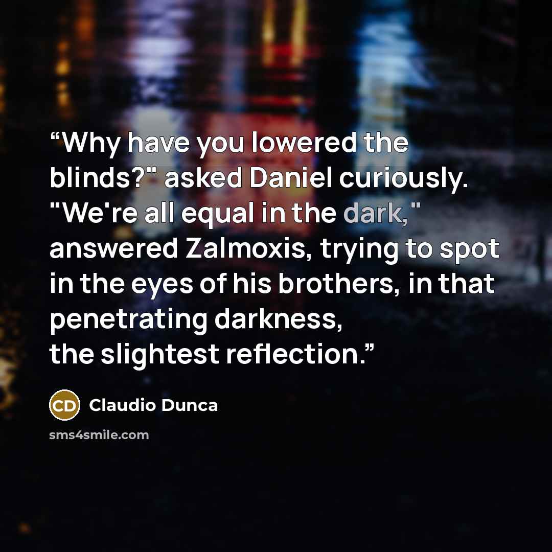“Why have you lowered the blinds?" asked Daniel curiously. "We're all equal in the dark," answered Zalmoxis, trying to spot in the eyes of his brothers, in that penetrating darkness, the slightest reflection.” quote by Claudio Dunca