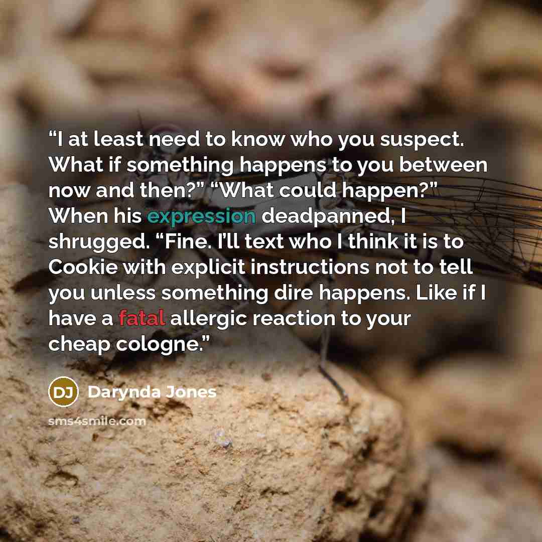 “I at least need to know who you suspect. What if something happens to you between now and then?” “What could happen?” When his expression deadpanned, I shrugged. “Fine. I’ll text who I think it is to Cookie with explicit instructions not to tell you unless something dire happens. Like if I have a…” quote by Darynda Jones