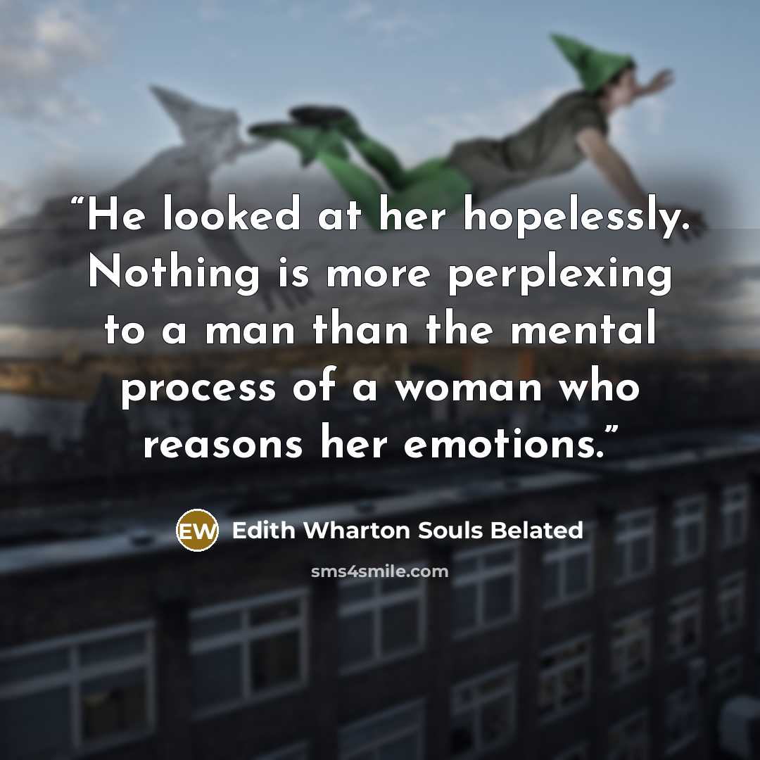 “He looked at her hopelessly. Nothing is more perplexing to a man than the mental process of a woman who reasons her emotions.” quote by Edith Wharton Souls Belated