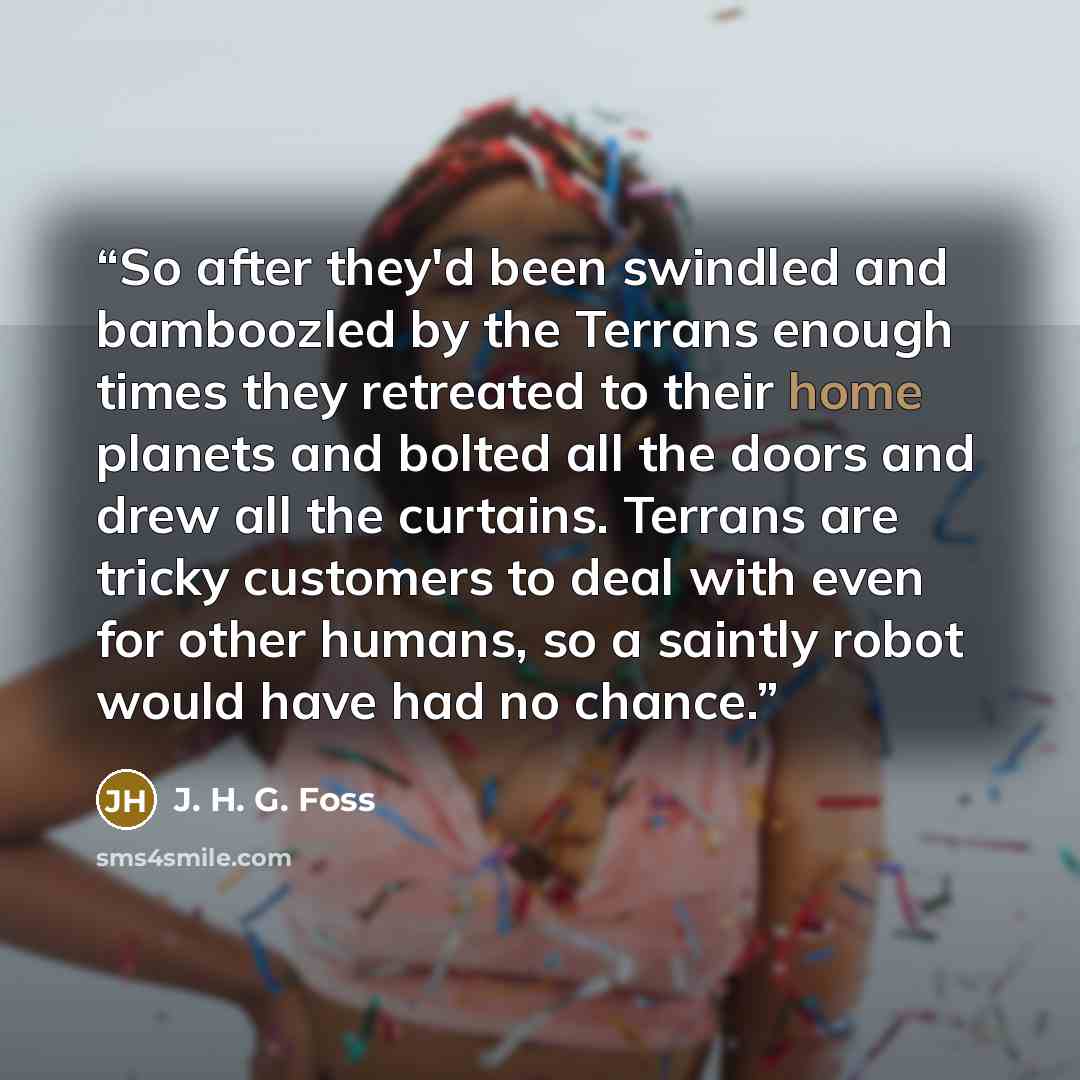 “So after they'd been swindled and bamboozled by the Terrans enough times they retreated to their home planets and bolted all the doors and drew all the curtains. Terrans are tricky customers to deal with even for other humans, so a saintly robot would have had no chance.” quote by J. H. G. Foss