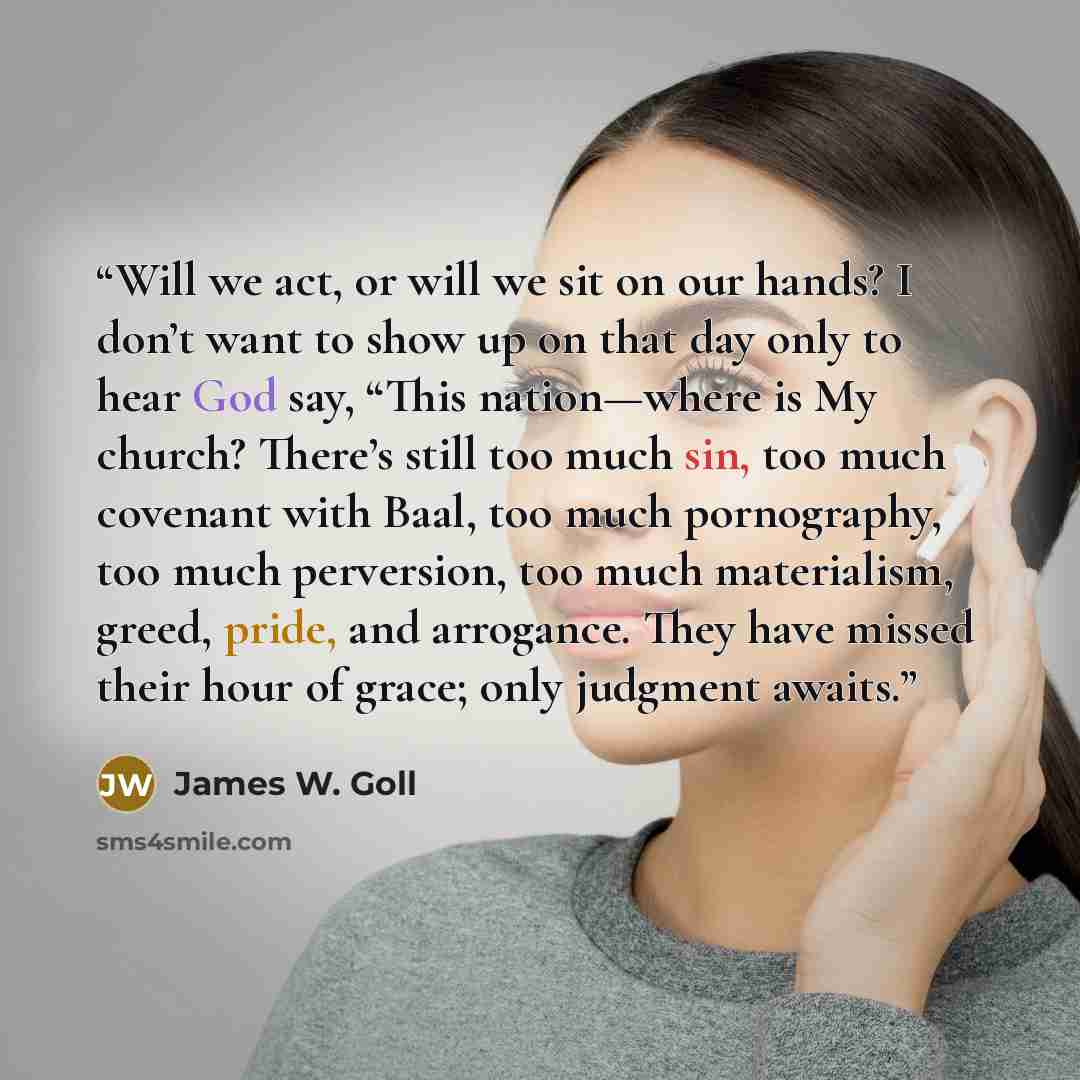 “Will we act, or will we sit on our hands? I don’t want to show up on that day only to hear God say, “This nation—where is My church? There’s still too much sin, too much covenant with Baal, too much pornography, too much perversion, too much materialism, greed, pride, and arrogance. They have…” quote by James W. Goll