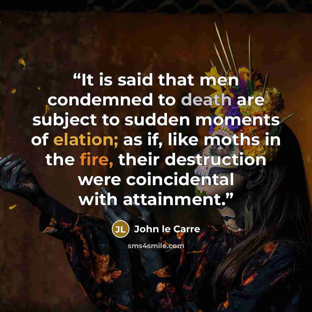 “It is said that men condemned to death are subject to sudden moments of elation; as if, like moths in the fire, their destruction were coincidental with attainment.” quote by John le Carré