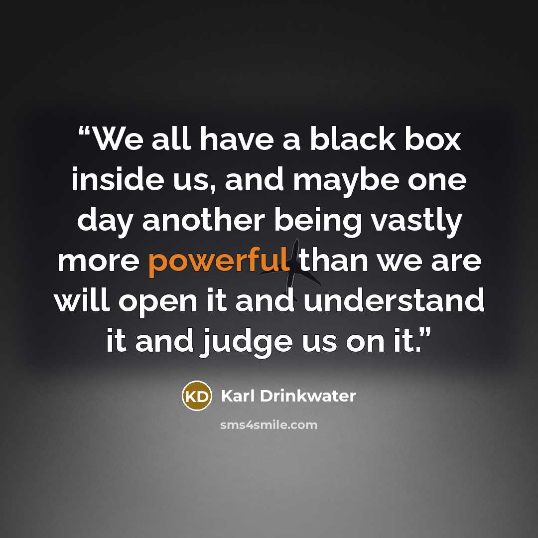 “We all have a black box inside us, and maybe one day another being vastly more powerful than we are will open it and understand it and judge us on it.” quote by Karl Drinkwater